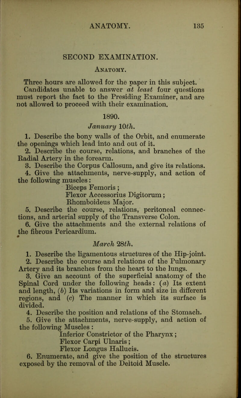 SECOND EXAMINATION. Anatomy. Three hours are allowed for the paper in this subject. Candidates unable to answer at least four questions must report the fact to the Presiding Examiner, and are not allowed to proceed with their examination. 1890. January 10 th. 1. Describe the bony walls of the Orbit, and enumerate the openings which lead into and out of it. 2. Describe the course, relations, and branches of the Eadial Artery in the forearm. 3. Describe the Corpus Callosum, and give its relations. 4. Give the attachments, nerve-supply, and action of the following muscles: Biceps Femoris; Flexor Accessorius Digitorum; Ehomboideus Major. 5. Describe the course, relations, peritoneal connec- tions, and arterial supply of the Transverse Colon. 6. Give the attachments and the external relations of the fibrous Pericardium. March 28th. 1. Describe the ligamentous structures of the Hip-joint. 2. Describe the course and relations of the Pulmonary Artery and its branches from the heart to the lungs. 3. Give an account of the superficial anatomy of the Spinal Cord under the following heads: (a) Its extent and length, (6) Its variations in form and size in different regions, and (c) The manner in which its surface is divided. 4. Describe the position and relations of the Stomach. 5. Give the attachments, nerve-supply, and action of the following Muscles : Inferior Constrictor of the Pharynx ; Flexor Carpi Ulnaris; Flexor Longus Hallucis. 6. Enumerate, and give the position of the structures exposed by the removal of the Deltoid Muscle.