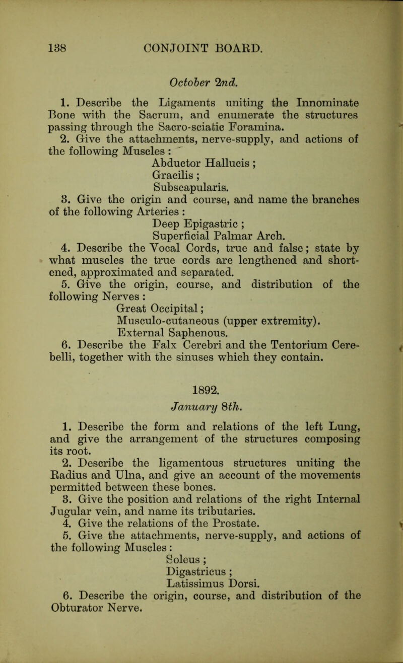 October 2nd. 1. Describe the Ligaments uniting the Innominate Bone with the Sacrum, and enumerate the structures passing through the Sacro-sciatic Foramina. 2. Give the attachments, nerve-supply, and actions of the following Muscles :  Abductor Hallucis; Gracilis; Subscapularis. 8. Give the origin and course, and name the branches of the following Arteries : Deep Epigastric ; Superficial Palmar Arch. 4. Describe the Vocal Cords, true and false; state by what muscles the true cords are lengthened and short- ened, approximated and separated. 5. Give the origin, course, and distribution of the following Nerves : Great Occipital; Musculo-cutaneous (upper extremity). External Saphenous. 6. Describe the Falx Cerebri and the Tentorium Cere- belli, together with the sinuses which they contain. 1892. January 8th. 1. Describe the form and relations of the left Lung, and give the arrangement of the structures composing its root. 2. Describe the ligamentous structures uniting the Radius and Ulna, and give an account of the movements permitted between these bones. 8. Give the position and relations of the right Internal Jugular vein, and name its tributaries. 4. Give the relations of the Prostate. 5. Give the attachments, nerve-supply, and actions of the following Muscles: Soleus; Digastricus; Latissimus Dorsi. 6. Describe the origin, course, and distribution of the Obturator Nerve.