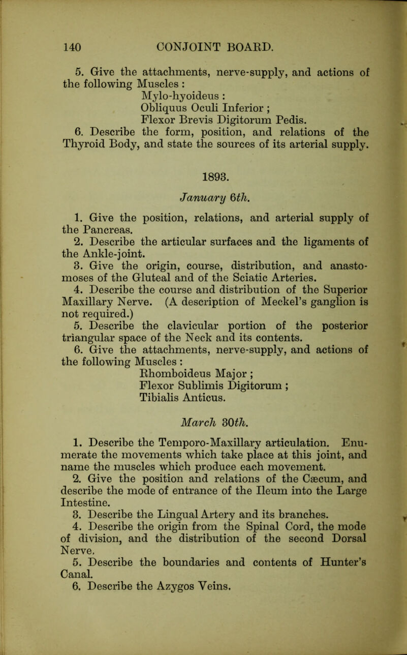 5. Give the attachments, nerve-supply, and actions of the following Muscles : Mylo-hyoideus : Obliquus Oculi Inferior ; Flexor Brevis Digitorum Pedis. 6. Describe the form, position, and relations of the Thyroid Body, and state the sources of its arterial supply. 1893. January 0th. 1. Give the position, relations, and arterial supply of the Pancreas. 2. Describe the articular surfaces and the ligaments of the Ankle-joint. 3. Give the origin, course, distribution, and anasto- moses of the Gluteal and of the Sciatic Arteries. 4. Describe the course and distribution of the Superior Maxillary Nerve. (A description of Meckel’s ganglion is not required.) 5. Describe the clavicular portion of the posterior triangular space of the Neck and its contents. 6. Give the attachments, nerve-supply, and actions of the following Muscles : Rhomboideus Major ; Flexor Sublimis Digitorum ; Tibialis Anticus. March 30th. 1. Describe the Temporo-Maxillary articulation. Enu- merate the movements which take place at this joint, and name the muscles which produce each movement. 2. Give the position and relations of the Caecum, and describe the mode of entrance of the Ileum into the Large Intestine. 3. Describe the Lingual Artery and its branches. 4. Describe the origin from the Spinal Cord, the mode of division, and the distribution of the second Dorsal Nerve. 5. Describe the boundaries and contents of Hunter’s Canal. 6. Describe the Azygos Veins.