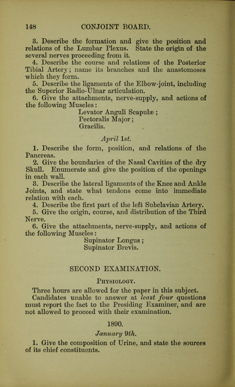 8. Describe the formation and give the position and relations of the Lumbar Plexus. State the origin of the several nerves proceeding from it. 4. Describe the course and relations of the Posterior Tibial Artery; name its branches and the anastomoses which they form. 5. Describe the ligaments of the Elbow-joint, including the Superior Radio-Ulnar articulation. 6. Give the attachments, nerve-supply, and actions of the following Muscles: Levator Anguli Scapulae ; Pectoralis Major; Gracilis. April ls£. 1. Describe the form, position, and relations of the Pancreas. 2. Give the boundaries of the Nasal Cavities of the dry Skull. Enumerate and give the position of the openings in each wall. 8. Describe the lateral ligaments of the Knee and Ankle Joints, and state what tendons come into immediate relation with each. 4. Describe the first part of the left Subclavian Artery. 5. Give the origin, course, and distribution of the Third Nerve. 6. Give the attachments, nerve-supply, and actions of the following Muscles: Supinator Longus ; Supinator Brevis. SECOND EXAMINATION. Physiology. Three hours are allowed for the paper in this subject. Candidates unable to answer at least four questions must report the fact to the Presiding Examiner, and are not allowed to proceed with their examination. 1890. January 9 th. 1. Give the composition of Urine, and state the sources of its chief constituents.