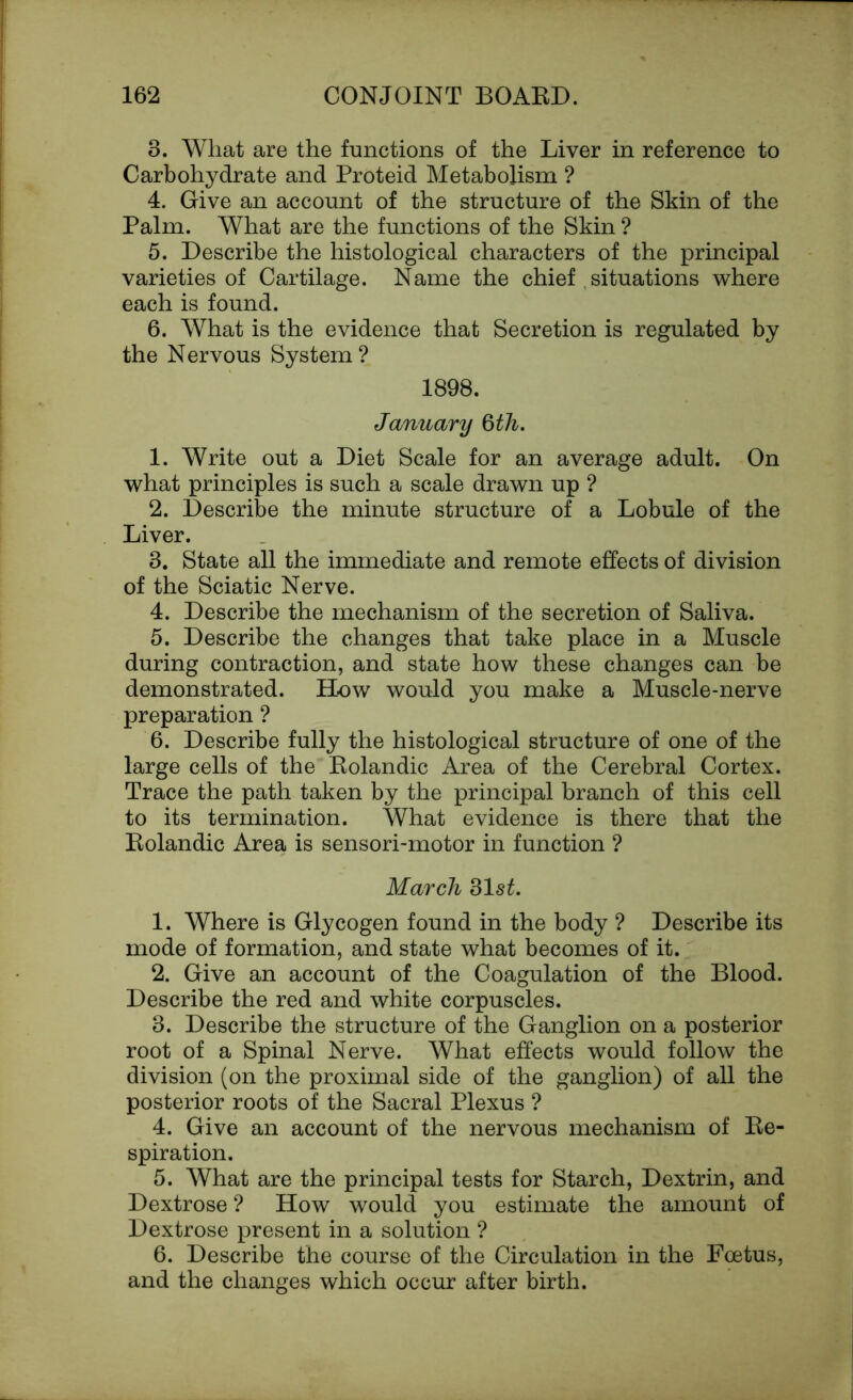 8. What are the functions of the Liver in reference to Carbohydrate and Proteid Metabolism ? 4. Give an account of the structure of the Skin of the Palm. What are the functions of the Skin ? 5. Describe the histological characters of the principal varieties of Cartilage. Name the chief situations where each is found. 6. What is the evidence that Secretion is regulated by the Nervous System? 1898. January 6th. 1. Write out a Diet Scale for an average adult. On what principles is such a scale drawn up ? 2. Describe the minute structure of a Lobule of the Liver. 3. State all the immediate and remote effects of division of the Sciatic Nerve. 4. Describe the mechanism of the secretion of Saliva. 5. Describe the changes that take place in a Muscle during contraction, and state how these changes can be demonstrated. How would you make a Muscle-nerve preparation ? 6. Describe fully the histological structure of one of the large cells of the Rolandic Area of the Cerebral Cortex. Trace the path taken by the principal branch of this cell to its termination. What evidence is there that the Rolandic Area is sensori-motor in function ? March 31s£. 1. Where is Glycogen found in the body ? Describe its mode of formation, and state what becomes of it. 2. Give an account of the Coagulation of the Blood. Describe the red and white corpuscles. 3. Describe the structure of the Ganglion on a posterior root of a Spinal Nerve. What effects would follow the division (on the proximal side of the ganglion) of all the posterior roots of the Sacral Plexus ? 4. Give an account of the nervous mechanism of Re- spiration. 5. What are the principal tests for Starch, Dextrin, and Dextrose ? How would you estimate the amount of Dextrose present in a solution ? 6. Describe the course of the Circulation in the Foetus, and the changes which occur after birth.