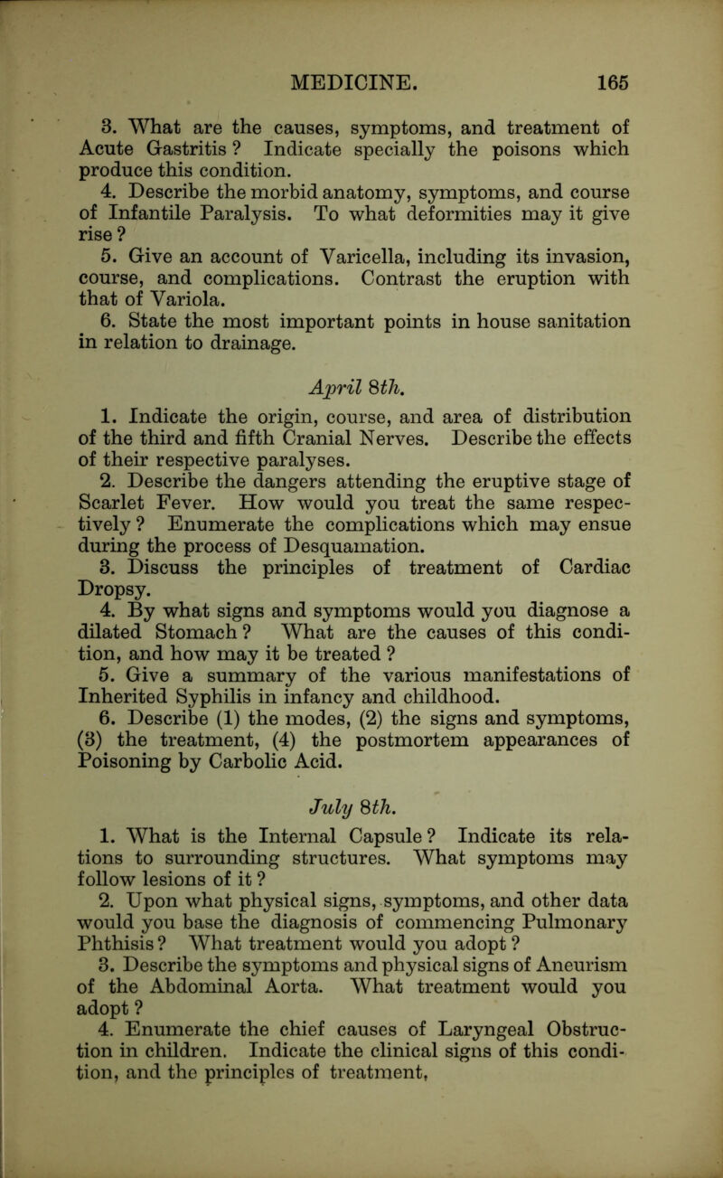 3. What are the causes, symptoms, and treatment of Acute Gastritis ? Indicate specially the poisons which produce this condition. 4. Describe the morbid anatomy, symptoms, and course of Infantile Paralysis. To what deformities may it give rise ? 5. Give an account of Varicella, including its invasion, course, and complications. Contrast the eruption with that of Variola. 6. State the most important points in house sanitation in relation to drainage. April 8th. 1. Indicate the origin, course, and area of distribution of the third and fifth Cranial Nerves. Describe the effects of their respective paralyses. 2. Describe the dangers attending the eruptive stage of Scarlet Fever. How would you treat the same respec- tively ? Enumerate the complications which may ensue during the process of Desquamation. 3. Discuss the principles of treatment of Cardiac Dropsy. 4. By what signs and symptoms would you diagnose a dilated Stomach ? What are the causes of this condi- tion, and how may it be treated ? 5. Give a summary of the various manifestations of Inherited Syphilis in infancy and childhood. 6. Describe (1) the modes, (2) the signs and symptoms, (3) the treatment, (4) the postmortem appearances of Poisoning by Carbolic Acid. July 8th. 1. What is the Internal Capsule? Indicate its rela- tions to surrounding structures. What symptoms may follow lesions of it ? 2. Upon what physical signs, symptoms, and other data would you base the diagnosis of commencing Pulmonary Phthisis ? What treatment would you adopt ? 3. Describe the symptoms and physical signs of Aneurism of the Abdominal Aorta. What treatment would you adopt ? 4. Enumerate the chief causes of Laryngeal Obstruc- tion in children. Indicate the clinical signs of this condi- tion, and the principles of treatment,