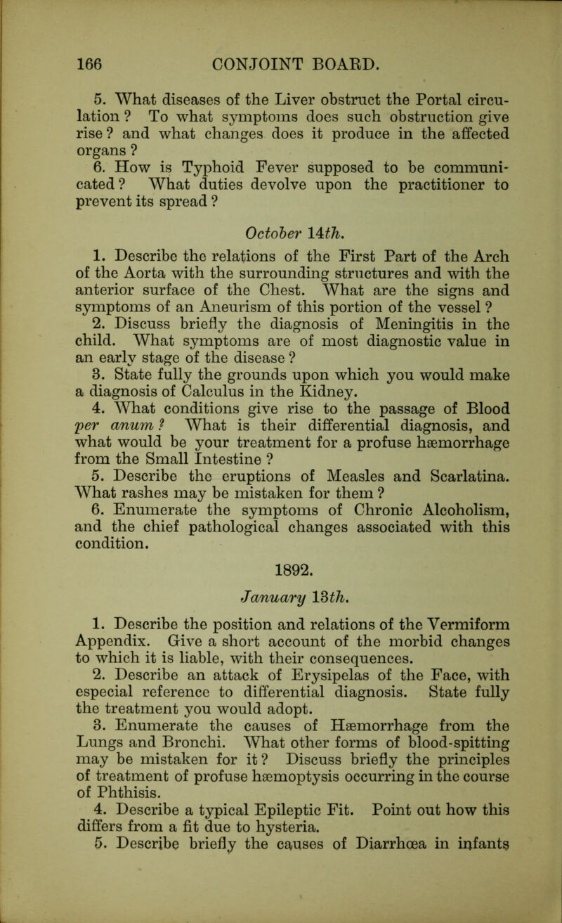 5. What diseases of the Liver obstruct the Portal circu- lation ? To what symptoms does such obstruction give rise ? and what changes does it produce in the affected organs ? 6. How is Typhoid Fever supposed to be communi- cated? What duties devolve upon the practitioner to prevent its spread ? October 14 th. 1. Describe the relations of the First Part of the Arch of the Aorta with the surrounding structures and with the anterior surface of the Chest. What are the signs and symptoms of an Aneurism of this portion of the vessel ? 2. Discuss briefly the diagnosis of Meningitis in the child. What symptoms are of most diagnostic value in an early stage of the disease ? 8. State fully the grounds upon which you would make a diagnosis of Calculus in the Kidney. 4. What conditions give rise to the passage of Blood per anum ? What is their differential diagnosis, and what would be your treatment for a profuse haemorrhage from the Small Intestine ? 5. Describe the eruptions of Measles and Scarlatina. What rashes may be mistaken for them ? 6. Enumerate the symptoms of Chronic Alcoholism, and the chief pathological changes associated with this condition. 1892. January 18 th, 1. Describe the position and relations of the Vermiform Appendix. Give a short account of the morbid changes to which it is liable, with their consequences. 2. Describe an attack of Erysipelas of the Face, with especial reference to differential diagnosis. State fully the treatment you would adopt. 8. Enumerate the causes of Haemorrhage from the Lungs and Bronchi. What other forms of blood-spitting may be mistaken for it? Discuss briefly the principles of treatment of profuse haemoptysis occurring in the course of Phthisis. 4. Describe a typical Epileptic Fit. Point out how this differs from a fit due to hysteria. 5. Describe briefly the causes of Diarrhoea in infants