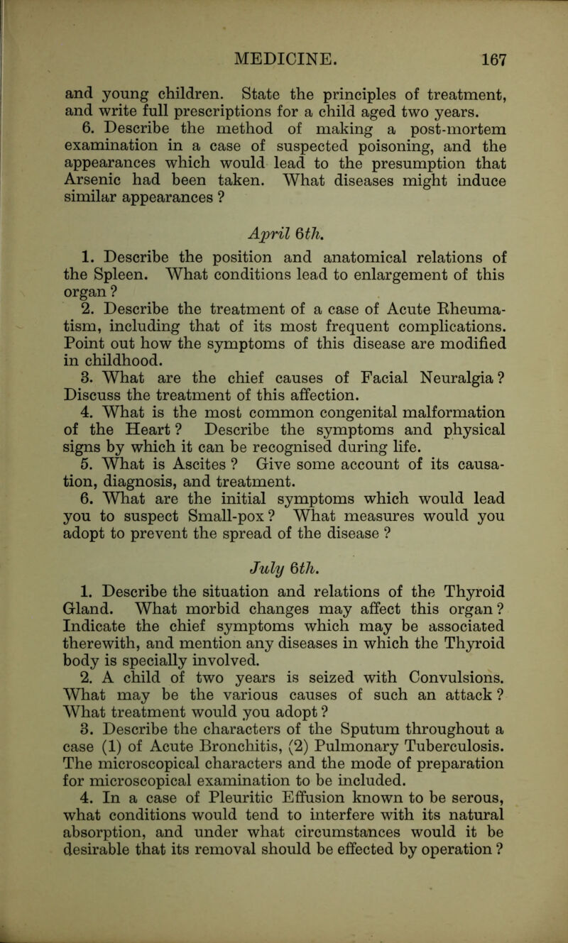 and young children. State the principles of treatment, and write full prescriptions for a child aged two years. 6. Describe the method of making a post-mortem examination in a case of suspected poisoning, and the appearances which would lead to the presumption that Arsenic had been taken. What diseases might induce similar appearances ? April 6th. 1. Describe the position and anatomical relations of the Spleen. What conditions lead to enlargement of this organ ? 2. Describe the treatment of a case of Acute Rheuma- tism, including that of its most frequent complications. Point out how the symptoms of this disease are modified in childhood. 3. What are the chief causes of Facial Neuralgia ? Discuss the treatment of this affection. 4. What is the most common congenital malformation of the Heart ? Describe the symptoms and physical signs by which it can be recognised during life. 5. What is Ascites ? Give some account of its causa- tion, diagnosis, and treatment. 6. What are the initial symptoms which would lead you to suspect Small-pox? What measures would you adopt to prevent the spread of the disease ? July 6th. 1. Describe the situation and relations of the Thyroid Gland. What morbid changes may affect this organ ? Indicate the chief symptoms which may be associated therewith, and mention any diseases in which the Thyroid body is specially involved. 2. A child of two years is seized with Convulsions. What may be the various causes of such an attack ? What treatment would you adopt ? 3. Describe the characters of the Sputum throughout a case (1) of Acute Bronchitis, (2) Pulmonary Tuberculosis. The microscopical characters and the mode of preparation for microscopical examination to be included. 4. In a case of Pleuritic Effusion known to be serous, what conditions would tend to interfere with its natural absorption, and under what circumstances would it be desirable that its removal should be effected by operation ?