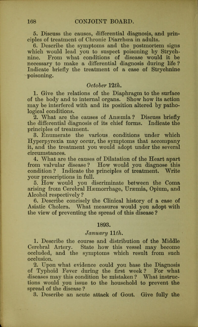 5. Discuss the causes, differential diagnosis, and prin- ciples of treatment of Chronic Diarrhoea in adults. 6. Describe the symptoms and the postmortem signs which would lead you to suspect poisoning by Strych- nine. From what conditions of disease would it be necessary to make a differential diagnosis during life ? Indicate briefly the treatment of a case of Strychnine poisoning. October Vlth. 1. Give the relations of the Diaphragm to the surface of the body and to internal organs. Show how its action may be interfered with and its position altered by patho- logical conditions. 2. What are the causes of Anaemia ? Discuss briefly the differential diagnosis of its chief forms. Indicate the principles of treatment. 8. Enumerate the various conditions under which Hyperpyrexia may occur, the symptoms that accompany it, and the treatment you would adopt under the several circumstances. 4. What are the causes of Dilatation of the Heart apart from valvular disease ? How would you diagnose this condition ? Indicate the principles of treatment. Write your prescriptions in full. 5. How would you discriminate between the Coma arising from Cerebral Haemorrhage, Uraemia, Opium, and Alcohol respectively ? 6. Describe concisely the Clinical history of a case of Asiatic Cholera. What measures would you adopt with the view of preventing the spread of this disease ? 1898. January 11th. 1. Describe the course and distribution of the Middle Cerebral Artery. State how this vessel may become occluded, and the symptoms which result from such occlusion. 2. Upon what evidence could you base the Diagnosis of Typhoid Fever during the first week ? For what diseases may this condition be mistaken ? What instruc- tions would you issue to the household to prevent the spread of the disease ? 8. Describe an acute attack of Gout. Give fully the