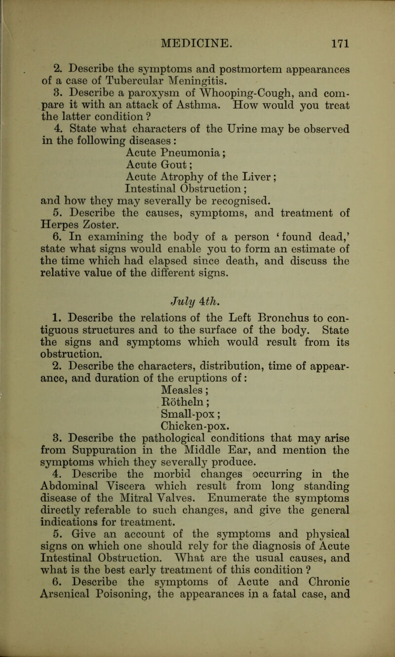 2. Describe the symptoms and postmortem appearances of a case of Tubercular Meningitis. 3. Describe a paroxysm of Whooping-Cough, and com- pare it with an attack of Asthma. How would you treat the latter condition ? 4. State what characters of the Urine may be observed in the following diseases: Acute Pneumonia; Acute Gout; Acute Atrophy of the Liver; Intestinal Obstruction; and how they may severally be recognised. 5. Describe the causes, symptoms, and treatment of Herpes Zoster. 6. In examining the body of a person ‘ found dead,’ state what signs would enable you to form an estimate of the time which had elapsed since death, and discuss the relative value of the different signs. July 4:th. 1. Describe the relations of the Left Bronchus to con- tiguous structures and to the surface of the body. State the signs and symptoms which would result from its obstruction. 2. Describe the characters, distribution, time of appear- ance, and duration of the eruptions of: Measles; Rotheln; Small-pox; Chicken-pox. 3. Describe the pathological conditions that may arise from Suppuration in the Middle Ear, and mention the symptoms which they severally produce. 4. Describe the morbid changes occurring in the Abdominal Viscera which result from long standing disease of the Mitral Valves. Enumerate the symptoms directly referable to such changes, and give the general indications for treatment. 5. Give an account of the symptoms and physical signs on which one should rely for the diagnosis of Acute Intestinal Obstruction. What are the usual causes, and what is the best early treatment of this condition ? 6. Describe the symptoms of Acute and Chronic Arsenical Poisoning, the appearances iji a fatal case, and