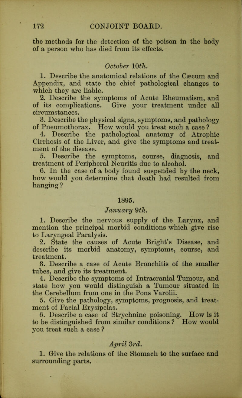 the methods for the detection of the poison in the body of a person who has died from its effects. October 10th. 1. Describe the anatomical relations of the Caecum and Appendix, and state the chief pathological changes to which they are liable. 2. Describe the symptoms of Acute Eheumatism, and of its complications. Give your treatment under all circumstances. 8. Describe the physical signs, symptoms, and pathology of Pneumothorax. How would you treat such a case ? 4. Describe the pathological anatomy of Atrophic Cirrhosis of the Liver, and give the symptoms and treat- ment of the disease. 5. Describe the symptoms, course, diagnosis, and treatment of Peripheral Neuritis due to alcohol. 6. In the case of a body found suspended by the neck, how would you determine that death had resulted from hanging ? 1895. January 9 th. 1. Describe the nervous supply of the Larynx, and mention the principal morbid conditions which give rise to Laryngeal Paralysis. 2. State the causes of Acute Bright’s Disease, and describe its morbid anatomy, symptoms, course, and treatment. 3. Describe a case of Acute Bronchitis of the smaller tubes, and give its treatment. 4. Describe the symptoms of Intracranial Tumour, and state how you would distinguish a Tumour situated in the Cerebellum from one in the Pons Varolii. 5. Give the pathology, symptoms, prognosis, and treat- ment of Facial Erysipelas. 6. Describe a case of Strychnine poisoning. How is it to be distinguished from similar conditions ? How would you treat such a case ? April 3rd. 1. Give the relations of the Stomach to the surface and surrounding parts.