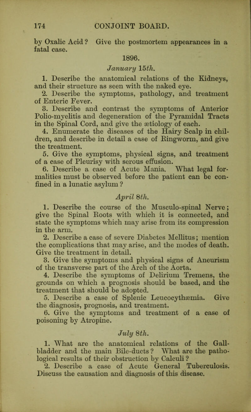 by Oxalic Acid ? Give the postmortem appearances in a fatal case. 1896. January 15 th. 1. Describe the anatomical relations of the Kidneys, and their structure as seen with the naked eye. 2. Describe the symptoms, pathology, and treatment of Enteric Fever. 3. Describe and contrast the symptoms of Anterior Polio-myelitis and degeneration of the Pyramidal Tracts in the Spinal Cord, and give the aetiology of each. 4. Enumerate the diseases of the Hairy Scalp in chil- dren, and describe in detail a case of Ringworm, and give the treatment. 5. Give the symptoms, physical signs, and treatment of a case of Pleurisy with serous effusion. 6. Describe a case of Acute Mania. What legal for- malities must be observed before the patient can be con- fined in a lunatic asylum ? April 8 th. 1. Describe the course of the Musculo-spinal Nerve; give the Spinal Roots with which it is connected, and state the symptoms which may arise from its compression in the arm. 2. Describe a case of severe Diabetes Mellitus; mention the complications that may arise, and the modes of death. Give the treatment in detail. 3. Give the symptoms and physical signs of Aneurism of the transverse part of the Arch of the Aorta. 4. Describe the symptoms of Delirium Tremens, the grounds on which a prognosis should be based, and the treatment that should be adopted. 5. Describe a case of Splenic Leucocythaemia. Give the diagnosis, prognosis, and treatment. 6. Give the symptoms and treatment of a case of poisoning by Atropine. July 8 th. 1. What are the anatomical relations of the Gall- bladder and the main Bile-ducts ? What are the patho- logical results of their obstruction by Calculi ? 2. Describe a case of Acute General Tuberculosis. Discuss the causation and diagnosis of this disease.