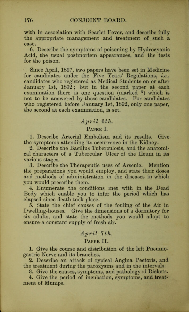 with in association with Scarlet Fever, and describe fully the appropriate management and treatment of such a case. 6. Describe the symptoms of poisoning by Hydrocyanic Acid, the usual postmortem appearances, and the tests for the poison. Since April, 1897, two papers have been set in Medicine for candidates under the Five Years’ Regulations, i.e., candidates who registered as Medical Students on or after January 1st, 1892; but in the second paper at each examination there is one question (marked *) which is not to be answered by these candidates. For candidates who registered before January 1st, 1892, only one paper, the second at each examination, is set. April 6th. Paper I. 1. Describe Arterial Embolism and its results. Give the symptoms attending its occurrence in the Kidney. 2. Describe the Bacillus Tuberculosis, and the anatomi- cal characters of a Tubercular Ulcer of the Ileum in its various stages. 3. Describe the Therapeutic uses of Arsenic. Mention the preparations you would employ, and state their doses and methods of administration in the diseases in which you would prescribe them. 4. Enumerate the conditions met with in the Dead Body which enable you to infer the period which has elapsed since death took place. 5. State the chief causes of the fouling of the Air in Dwelling-houses. Give the dimensions of a dormitory for six adults, and state the methods you would adopt to ensure a constant supply of fresh air. April 1th. Paper II. 1. Give the course and distribution of the left Pneumo- gastric Nerve and its branches. 2. Describe an attack of typical Angina Pectoris, and the treatment during the paroxysms and in the intervals. 3. Give the causes, symptoms, and pathology of Rickets. 4. Give the period of incubation, symptoms, and treat- ment of Mumps.