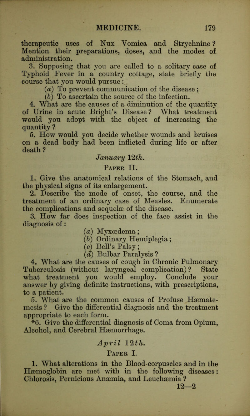 therapeutic uses of Nux Vomica and Strychnine ? Mention their preparations, doses, and the modes of administration. 3. Supposing that you are called to a solitary case of Typhoid Fever in a country cottage, state briefly the course that you would pursue: . (a) To prevent communication of the disease ; (b) To ascertain the source of the infection. 4. What are the causes of a diminution of the quantity of Urine in acute Bright’s Disease ? What treatment would you adopt with the object of increasing the quantity ? 5. How would you decide whether wounds and bruises on a dead body had been inflicted during life or after death ? January 12 th. Paper II. 1. Give the anatomical relations of the Stomach, and the physical signs of its enlargement. 2. Describe the mode of onset, the course, and the treatment of an ordinary case of Measles. Enumerate the complications and sequelae of the disease. 3. How far does inspection of the face assist in the diagnosis of: (a) Myxoedema; (b) Ordinary Hemiplegia; (c) Bell’s Palsy ; (d) Bulbar Paralysis ? 4. What are the causes of cough in Chronic Pulmonary Tuberculosis (without laryngeal complication) ? State what treatment you would employ. Conclude your answer by giving definite instructions, with prescriptions, to a patient. 5. What are the common causes of Profuse Haemate- mesis ? Give the differential diagnosis and the treatment appropriate to each form. *6. Give the differential diagnosis of Coma from Opium, Alcohol, and Cerebral Haemorrhage. April 12 th. Paper I. 1. What alterations in the Blood-corpuscles and in the Haemoglobin are met with in the following diseases: Chlorosis, Pernicious Anaemia, and Leuchaemia ? 12—2