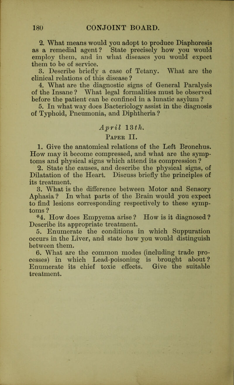 2. What means would you adopt to produce Diaphoresis as a remedial agent? State precisely how you would employ them, and in what diseases you would expect them to be of service. 3. Describe briefly a case of Tetany. What are the clinical relations of this disease ? 4. What are the diagnostic signs of General Paralysis of the Insane ? What legal formalities must be observed before the patient can be confined in a lunatic asylum ? 5. In what way does Bacteriology assist in the diagnosis of Typhoid, Pneumonia, and Diphtheria ? April 13 th. Paper II. 1. Give the anatomical relations of the Left Bronchus. How may it become compressed, and what are the symp- toms and physical signs which attend its compression ? 2. State the causes, and describe the physical signs, of Dilatation of the Heart. Discuss briefly the principles of its treatment. 3. What is the difference between Motor and Sensory Aphasia ? In what parts of the Brain would you expect to find lesions corresponding respectively to these symp- toms ? *4. How does Empyema arise ? How is it diagnosed ? Describe its appropriate treatment. 5. Enumerate the conditions in which Suppuration occurs in the Liver, and state how you would distinguish between them. 6. What are the common modes (including trade pro- cesses) in which Lead-poisoning is brought about ? Enumerate its chief toxic effects. Give the suitable treatment.