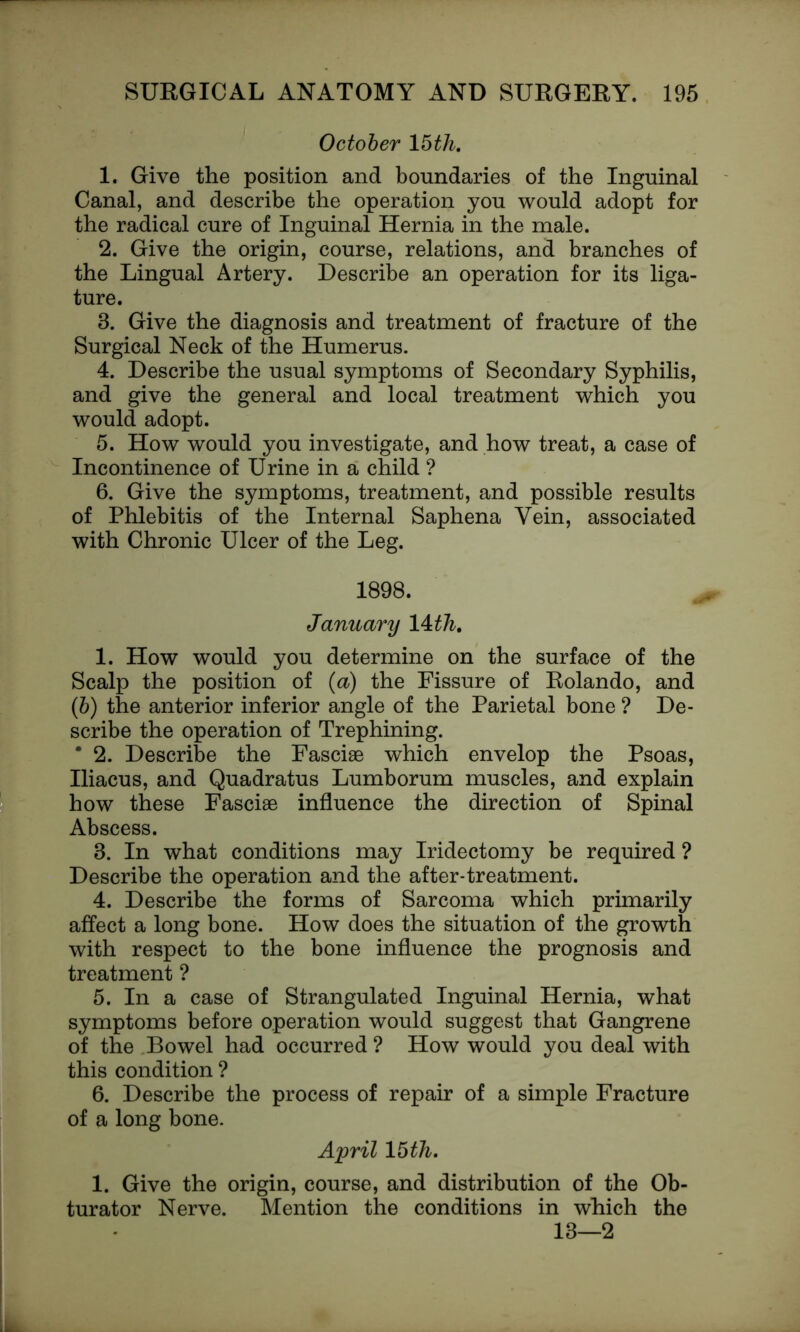 October 15th. 1. Give the position and boundaries of the Inguinal Canal, and describe the operation you would adopt for the radical cure of Inguinal Hernia in the male. 2. Give the origin, course, relations, and branches of the Lingual Artery. Describe an operation for its liga- ture. 3. Give the diagnosis and treatment of fracture of the Surgical Neck of the Humerus. 4. Describe the usual symptoms of Secondary Syphilis, and give the general and local treatment which you would adopt. 5. How would you investigate, and how treat, a case of Incontinence of Urine in a child ? 6. Give the symptoms, treatment, and possible results of Phlebitis of the Internal Saphena Vein, associated with Chronic Ulcer of the Leg. 1898. January 14 th. 1. How would you determine on the surface of the Scalp the position of (a) the Fissure of Rolando, and (b) the anterior inferior angle of the Parietal bone ? De- scribe the operation of Trephining. * 2. Describe the Fasciae which envelop the Psoas, Iliacus, and Quadratus Lumborum muscles, and explain how these Fasciae influence the direction of Spinal Abscess. 3. In what conditions may Iridectomy be required ? Describe the operation and the after-treatment. 4. Describe the forms of Sarcoma which primarily affect a long bone. How does the situation of the growth with respect to the bone influence the prognosis and treatment ? 5. In a case of Strangulated Inguinal Hernia, what symptoms before operation would suggest that Gangrene of the Bowel had occurred ? How would you deal with this condition ? 6. Describe the process of repair of a simple Fracture of a long bone. April 15th. 1. Give the origin, course, and distribution of the Ob- turator Nerve. Mention the conditions in which the 13—2