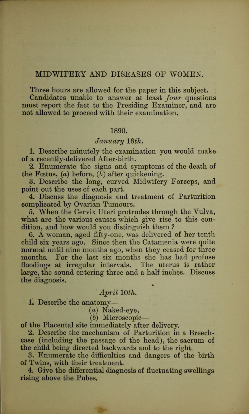 Three hours are allowed for the paper in this subject. Candidates unable to answer at least four questions must report the fact to the Presiding Examiner, and are not allowed to proceed with their examination. 1890. January 16th. 1. Describe minutely the examination you would make of a recently-delivered After-birth. 2. Enumerate the signs and symptoms of the death of the Foetus, (a) before, (b) after quickening. 8. Describe the long, curved Midwifery Forceps, and point out the uses of each part. 4. Discuss the diagnosis and treatment of Parturition complicated by Ovarian Tumours. 5. When the Cervix Uteri protrudes through the Vulva, what are the various causes which give rise to this con- dition, and how would you distinguish them ? 6. A woman, aged fifty-one, was delivered of her tenth child six years ago. Since then the Catamenia were quite normal until nine months ago, when they ceased for three months. For the last six months she has had profuse floodings at irregular intervals. The uterus is rather large, the sound entering three and a half inches. Discuss the diagnosis. April 10 th. 1. Describe the anatomy— (a) Naked-eye, (b) Microscopic— of the Placental site immediately after delivery. 2. Describe the mechanism of Parturition in a Breech- case (including the passage of the head), the sacrum of the child being directed backwards and to the right. 8. Enumerate the difficulties and dangers of the birth of Twins, with their treatment. 4. Give the differential diagnosis of fluctuating swellings rising above the Pubes.