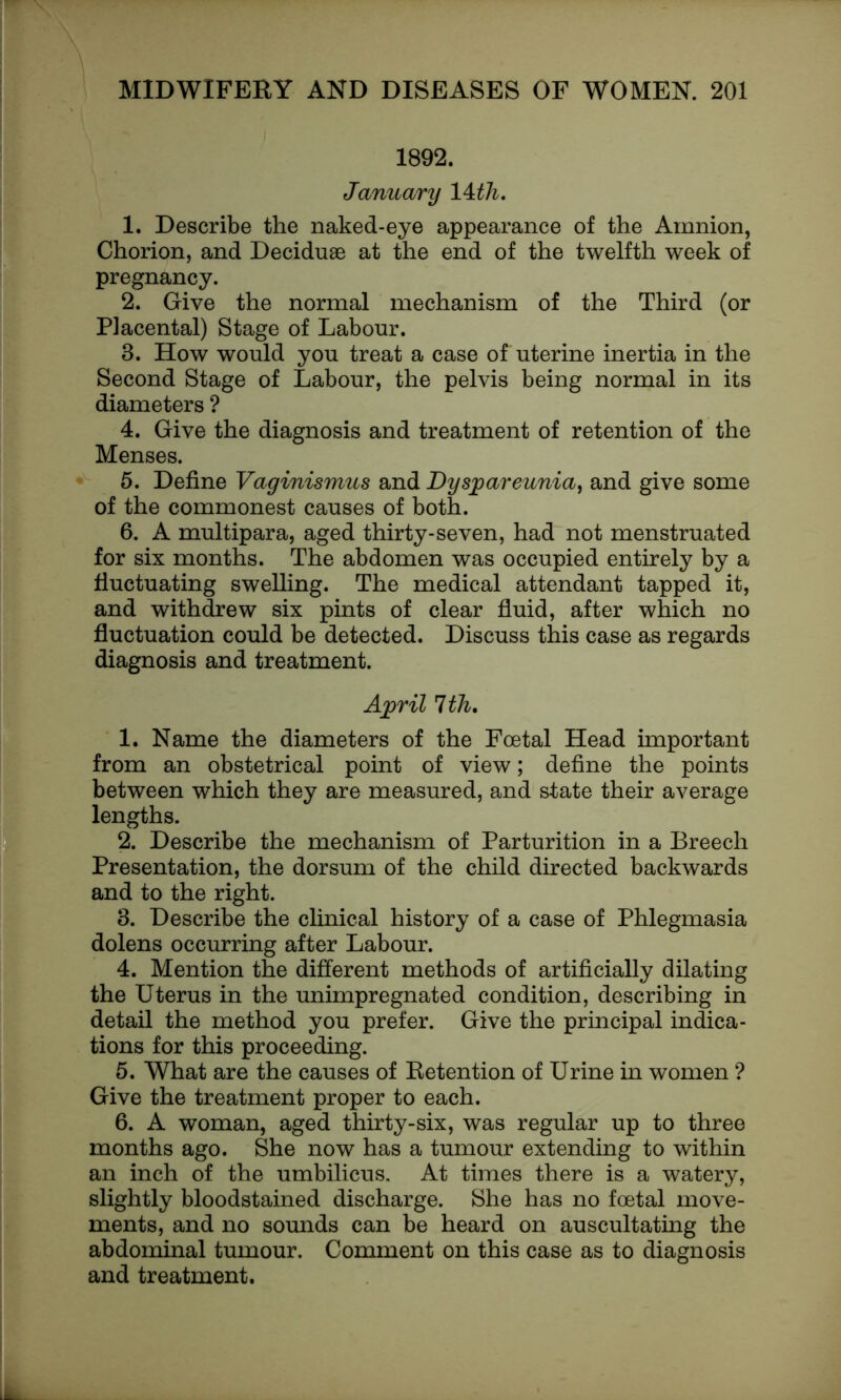 1892. January 14 th. 1. Describe the naked-eye appearance of the Amnion, Chorion, and Deciduae at the end of the twelfth week of pregnancy. 2. Give the normal mechanism of the Third (or Placental) Stage of Labour. 8. How would you treat a case of uterine inertia in the Second Stage of Labour, the pelvis being normal in its diameters ? 4. Give the diagnosis and treatment of retention of the Menses. 5. Define Vaginismus and Dyspareunia, and give some of the commonest causes of both. 6. A multipara, aged thirty-seven, had not menstruated for six months. The abdomen was occupied entirely by a fluctuating swelling. The medical attendant tapped it, and withdrew six pints of clear fluid, after which no fluctuation could be detected. Discuss this case as regards diagnosis and treatment. April 1th. 1. Name the diameters of the Foetal Head important from an obstetrical point of view; define the points between which they are measured, and state their average lengths. 2. Describe the mechanism of Parturition in a Breech Presentation, the dorsum of the child directed backwards and to the right. 3. Describe the clinical history of a case of Phlegmasia dolens occurring after Labour. 4. Mention the different methods of artificially dilating the Uterus in the unimpregnated condition, describing in detail the method you prefer. Give the principal indica- tions for this proceeding. 5. What are the causes of Retention of Urine in women ? Give the treatment proper to each. 6. A woman, aged thirty-six, was regular up to three months ago. She now has a tumour extending to within an inch of the umbilicus. At times there is a watery, slightly bloodstained discharge. She has no foetal move- ments, and no sounds can be heard on auscultating the abdominal tumour. Comment on this case as to diagnosis and treatment.