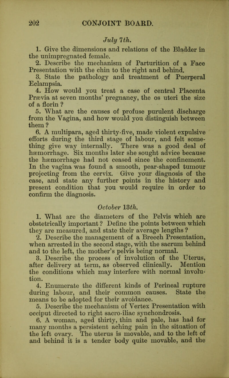 July 1th. 1. Give the dimensions and relations of the Bladder in the unimpregnated female. 2. Describe the mechanism of Parturition of a Face Presentation with the chin to the right and behind. 3. State the pathology and treatment of Puerperal Eclampsia. 4. How would you treat a case of central Placenta Praevia at seven months’ pregnancy, the os uteri the size of a florin ? 5. What are the causes of profuse purulent discharge from the Vagina, and how would you distinguish between them ? 6. A multipara, aged thirty-five, made violent expulsive efforts during the third stage of labour, and felt some- thing give way internally. There was a good deal of haemorrhage. Six months later she sought advice because the haemorrhage had not ceased since the confinement. In the vagina was found a smooth, pear-shaped tumour projecting from the cervix. Give your diagnosis of the case, and state any further points in the history and present condition that you would require in order to confirm the diagnosis. October 13 th. 1. What are the diameters of the Pelvis which are obstetrically important ? Define the points between which they are measured, and state their average lengths ? 2. Describe the management of a Breech Presentation, when arrested in the second stage, with the sacrum behind and to the left, the mother’s pelvis being normal. 3. Describe the process of involution of the Uterus, after delivery at term, as observed clinically. Mention the conditions which may interfere with normal involu- tion. 4. Enumerate the different kinds of Perineal rupture during labour, and their common causes. State the means to be adopted for their avoidance. 5. Describe the mechanism of Vertex Presentation with occiput directed to right sacro-iliac synchondrosis. 6. A woman, aged thirty, thin and pale, has had for many months a persistent aching pain in the situation of the left ovary. The uterus is movable, and to the left of and behind it is a tender body quite movable, and the