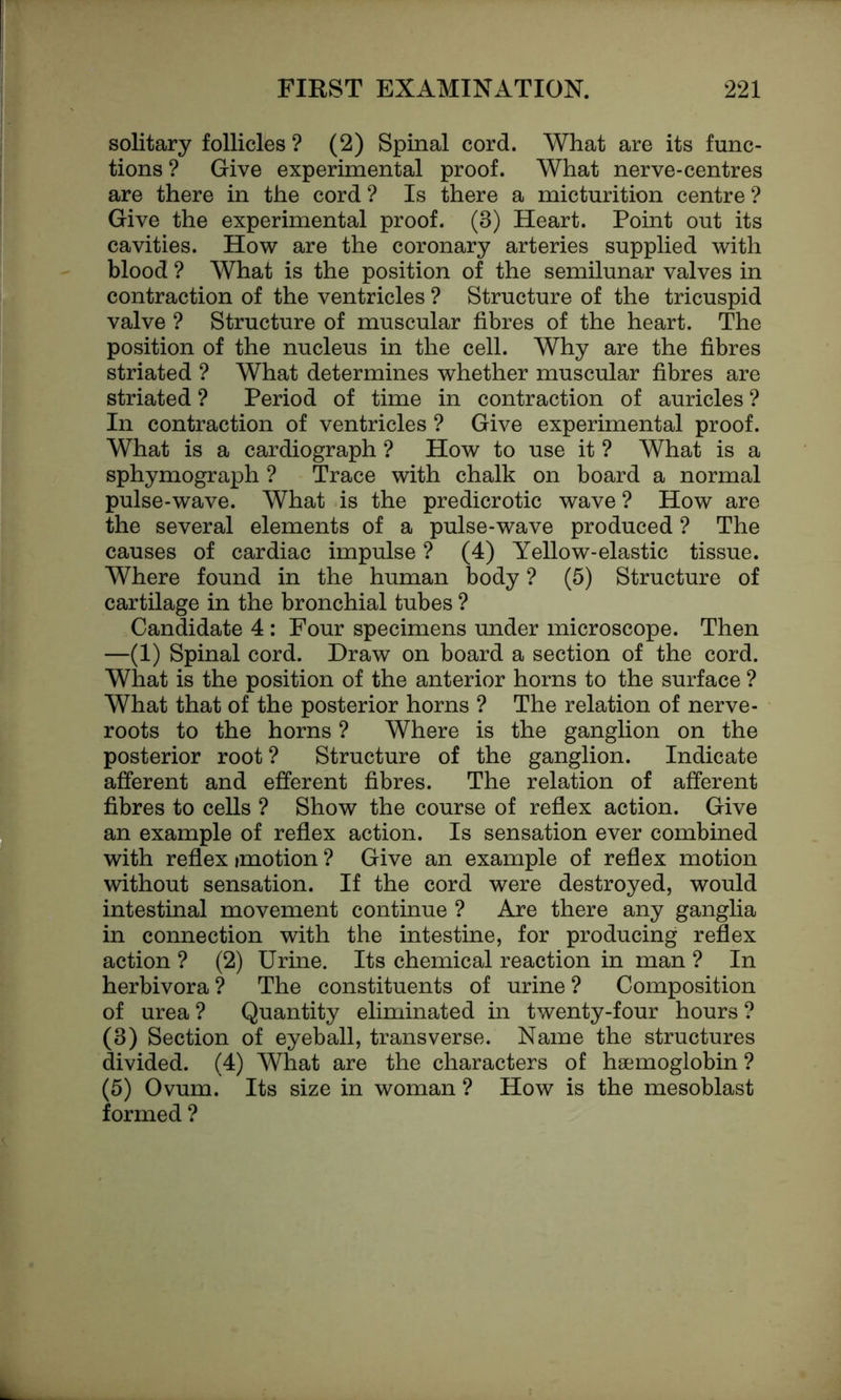 solitary follicles ? (2) Spinal cord. What are its func- tions ? Give experimental proof. What nerve-centres are there in the cord ? Is there a micturition centre ? Give the experimental proof. (3) Heart. Point out its cavities. How are the coronary arteries supplied with blood ? What is the position of the semilunar valves in contraction of the ventricles ? Structure of the tricuspid valve ? Structure of muscular fibres of the heart. The position of the nucleus in the cell. Why are the fibres striated ? What determines whether muscular fibres are striated ? Period of time in contraction of auricles ? In contraction of ventricles ? Give experimental proof. What is a cardiograph ? How to use it ? What is a sphymograph ? Trace with chalk on board a normal pulse-wave. What is the predicrotic wave ? How are the several elements of a pulse-wave produced ? The causes of cardiac impulse ? (4) Yellow-elastic tissue. Where found in the human body ? (5) Structure of cartilage in the bronchial tubes ? Candidate 4 : Four specimens under microscope. Then —(1) Spinal cord. Draw on board a section of the cord. What is the position of the anterior horns to the surface ? What that of the posterior horns ? The relation of nerve- roots to the horns ? Where is the ganglion on the posterior root ? Structure of the ganglion. Indicate afferent and efferent fibres. The relation of afferent fibres to cells ? Show the course of reflex action. Give an example of reflex action. Is sensation ever combined with reflex imotion ? Give an example of reflex motion without sensation. If the cord were destroyed, would intestinal movement continue ? Are there any ganglia in connection with the intestine, for producing reflex action ? (2) Urine. Its chemical reaction in man ? In herbivora? The constituents of urine? Composition of urea ? Quantity eliminated in twenty-four hours ? (3) Section of eyeball, transverse. Name the structures divided. (4) What are the characters of haemoglobin ? (5) Ovum. Its size in woman ? How is the mesoblast formed ?