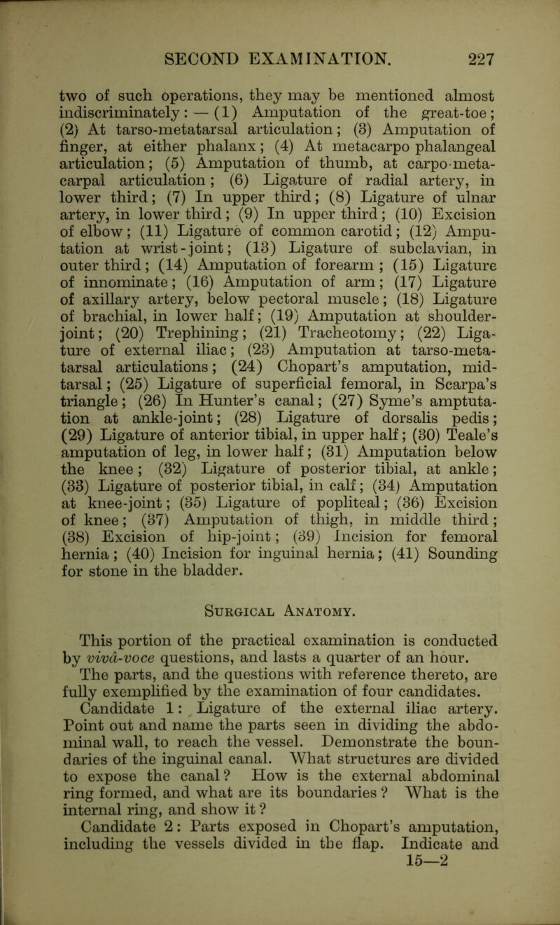 two of such operations, they may be mentioned almost indiscriminately: — (1) Amputation of the great-toe; (2) At tarso-metatarsal articulation; (3) Amputation of finger, at either phalanx; (4) At metacarpo phalangeal articulation; (5) Amputation of thumb, at carpometa- carpal articulation; (6) Ligature of radial artery, in lower third; (7) In upper third; (8) Ligature of ulnar artery, in lower third; (9) In upper third; (10) Excision of elbow; (11) Ligature of common carotid; (12) Ampu- tation at wrist-joint; (13) Ligature of subclavian, in outer third; (14) Amputation of forearm; (15) Ligature of innominate; (16) Amputation of arm; (17) Ligature of axillary artery, below pectoral muscle; (18) Ligature of brachial, in lower half; (19) Amputation at shoulder- joint ; (20) Trephining; (21) Tracheotomy; (22) Liga- ture of external iliac; (23) Amputation at tarso-meta- tarsal articulations; (24) Chopart’s amputation, mid- tarsal ; (25) Ligature of superficial femoral, in Scarpa’s triangle; (26) In Hunter’s canal; (27) Syme’s amptuta- tion at ankle-joint; (28) Ligature of dorsalis pedis; (29) Ligature of anterior tibial, in upper half; (30) Teale’s amputation of leg, in lower half; (31) Amputation below the knee; (32) Ligature of posterior tibial, at ankle; (33) Ligature of posterior tibial, in calf; (34) Amputation at knee-joint; (35) Ligature of popliteal; (36) Excision of knee; (37) Amputation of thigh, in middle third; (38) Excision of hip-joint; (39) Incision for femoral hernia; (40) Incision for inguinal hernia; (41) Sounding for stone in the bladder. Surgical Anatomy. This portion of the practical examination is conducted by viva-voce questions, and lasts a quarter of an hour. The parts, and the questions with reference thereto, are fully exemplified by the examination of four candidates. Candidate 1: , Ligature of the external iliac artery. Point out and name the parts seen in dividing the abdo- minal wall, to reach the vessel. Demonstrate the boun- daries of the inguinal canal. What structures are divided to expose the canal ? How is the external abdominal ring formed, and what are its boundaries ? What is the internal ring, and show it ? Candidate 2: Parts exposed in Chopart’s amputation, including the vessels divided in the flap. Indicate and 15—2