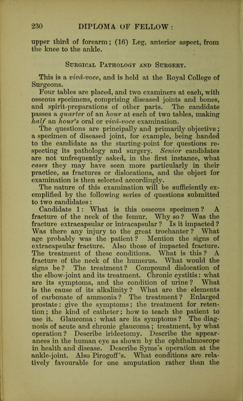 upper third of forearm; (16) Leg, anterior aspect, from the knee to the ankle. Surgical Pathology and Surgery. This is a viva-voce, and is held at the Koyal College of Surgeons. Four tables are placed, and two examiners at each, with osseous specimens, comprising diseased joints and bones, and spirit-preparations of other parts. The candidate passes a quarter of an hour at each of two tables, making half an hour's oral or viva-voce examination. The questions are principally and primarily objective; a specimen of diseased joint, for example, being handed to the candidate as the starting-point for questions re- specting its pathology and surgery. Senior candidates are not unfrequently asked, in the first instance, what cases they may have seen more particularly in their practice, as fractures or dislocations, and the object for examination is then selected accordingly. The nature of this examination will be sufficiently ex- emplified by the following series of questions submitted to two candidates: Candidate 1: What is this osseous specimen ? A fracture of the neck of the femur. Why so ? Was the fracture extracapsular or intracapsular ? Is it impacted ? Was there any injury to the great trochanter ? What age probably was the patient ? Mention the signs of extracapsular fracture. Also those of impacted fracture. The treatment of these conditions. What is this ? A fracture of the neck of the humerus. What would the signs be ? The treatment ? Compound dislocation of the elbow-joint and its treatment. Chronic cystitis: what are its symptoms, and the condition of urine ? What is the cause of its alkalinity ? What are the elements of carbonate of ammonia ? The treatment ? Enlarged prostate: give the symptoms; the treatment for reten- tion ; the kind of catheter; how to teach the patient to use it. Glaucoma: what are its symptoms ? The diag- nosis of acute and chronic glaucoma ; treatment, by what operation ? Describe iridectomy. Describe the appear- ances in the human eye as shown by the ophthalmoscope in health and disease. Describe Syme’s operation at the ankle-joint. Also Pirogoff’s. What conditions are rela- tively favourable for one amputation rather than the