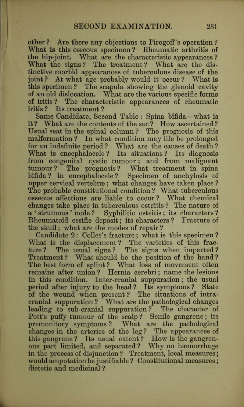 other ? Are there any objections to Pirogoff’s operation ? What is this osseous specimen ? Rheumatic arthritis of the hip-joint. What are the characteristic appearances ? What the signs? The treatment? What are the dis- tinctive morbid appearances of tuberculous disease of the joint? At what age probably would it occur? What is this specimen ? The scapula showing the glenoid cavity of an old dislocation. What are the various specific forms of iritis ? The characteristic appearances of rheumatic iritis ? Its treatment ? Same Candidate, Second Table : Spina bifida—what is it ? What are the contents of the sac ? How ascertained ? Usual seat in the spinal column? The prognosis of this malformation ? In what condition may life be prolonged for an indefinite period ? What are the causes of death ? What is encephalocele ? Its situations ? Its diagnosis from congenital cystic tumour; and from malignant tumour? The prognosis? What treatment in spina bifida ? in encephalocele ? Specimen of anchylosis of upper cervical vertebrae; what changes have taken place ? The probable constitutional condition ? What tuberculous osseous affections are liable to occur ? What chemical changes take place in tuberculous osteitis ? The nature of a 4 strumous ’ node ? Syphilitic osteitis ; its characters ? Rheumatoid ossific deposit; its characters ? Fracture of the skull; what are the modes of repair ? Candidate 2 : Colles’s fracture; what is this specimen ? What is the displacement ? The varieties of this frac- ture ? The usual signs ? The signs when impacted ? Treatment ? What should be the position of the hand ? The best form of splint ? What loss of movement often remains after union ? Hernia cerebri; name the lesions in this condition. Inter-cranial suppuration; the usual period after injury to the head ? Its symptoms ? State of the wound when present ? The situations of intra- cranial suppuration ? What are the pathological changes leading to sub-cranial suppuration? The character of Pott’s puffy tumour of the scalp ? Senile gangrene; its premonitory symptoms ? What are the pathological changes in the arteries of the leg ? The appearances of this gangrene ? Its usual extent ? How is the gangren- ous part limited, and separated ? Why no haemorrhage in the process of disjunction ? Treatment, local measures; would amputation be justifiable ? Constitutional measures; dietetic and medicinal ?