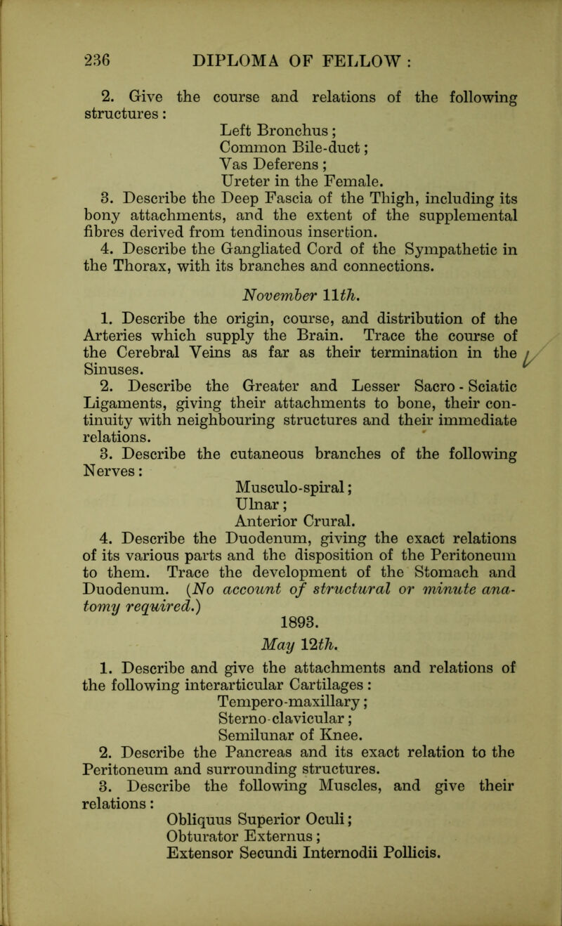 2. Give the course and relations of the following structures: Left Bronchus; Common Bile-duct; Yas Deferens; Ureter in the Female. 8. Describe the Deep Fascia of the Thigh, including its bony attachments, and the extent of the supplemental fibres derived from tendinous insertion. 4. Describe the Gangliated Cord of the Sympathetic in the Thorax, with its branches and connections. November 11th. 1. Describe the origin, course, and distribution of the Arteries which supply the Brain. Trace the course of the Cerebral Veins as far as their termination in the Sinuses. 2. Describe the Greater and Lesser Sacro - Sciatic Ligaments, giving their attachments to bone, their con- tinuity with neighbouring structures and their immediate relations. 3. Describe the cutaneous branches of the following Nerves: Musculo-spiral; Ulnar; Anterior Crural. 4. Describe the Duodenum, giving the exact relations of its various parts and the disposition of the Peritoneum to them. Trace the development of the Stomach and Duodenum. (No account of structural or minute ana- tomy required.) 1893. May 12th. 1. Describe and give the attachments and relations of the following interarticular Cartilages : Temper o-maxillary ; Sterno-clavicular; Semilunar of Knee. 2. Describe the Pancreas and its exact relation to the Peritoneum and surrounding structures. 3. Describe the following Muscles, and give their relations: Obliquus Superior Oculi; Obturator Externus; Extensor Secundi Internodii Pollicis.