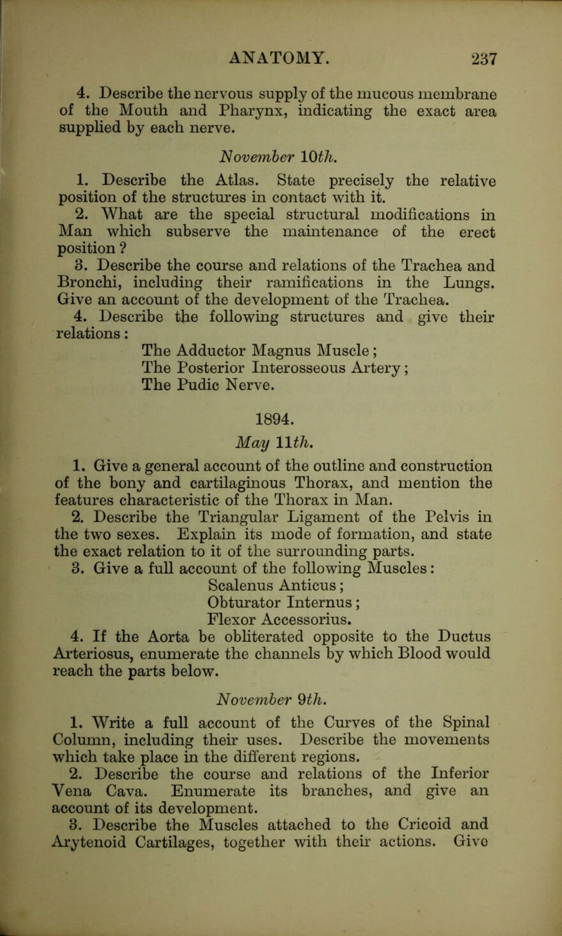 4. Describe the nervous supply of the mucous membrane of the Mouth and Pharynx, indicating the exact area supplied by each nerve. November 10th. 1. Describe the Atlas. State precisely the relative position of the structures in contact with it. 2. What are the special structural modifications in Man which subserve the maintenance of the erect position ? 3. Describe the course and relations of the Trachea and Bronchi, including their ramifications in the Lungs. Give an account of the development of the Trachea. 4. Describe the following structures and give their relations: The Adductor Magnus Muscle; The Posterior Interosseous Artery; The Pudic Nerve. 1894. May 11th. 1. Give a general account of the outline and construction of the bony and cartilaginous Thorax, and mention the features characteristic of the Thorax in Man. 2. Describe the Triangular Ligament of the Pelvis in the two sexes. Explain its mode of formation, and state the exact relation to it of the surrounding parts. 3. Give a full account of the following Muscles: Scalenus Anticus; Obturator Internus; Flexor Accessorius. 4. If the Aorta be obliterated opposite to the Ductus Arteriosus, enumerate the channels by which Blood would reach the parts below. November 9th. 1. Write a full account of the Curves of the Spinal Column, including their uses. Describe the movements which take place in the different regions. 2. Describe the course and relations of the Inferior Vena Cava. Enumerate its branches, and give an account of its development. 3. Describe the Muscles attached to the Cricoid and Arytenoid Cartilages, together with their actions. Give