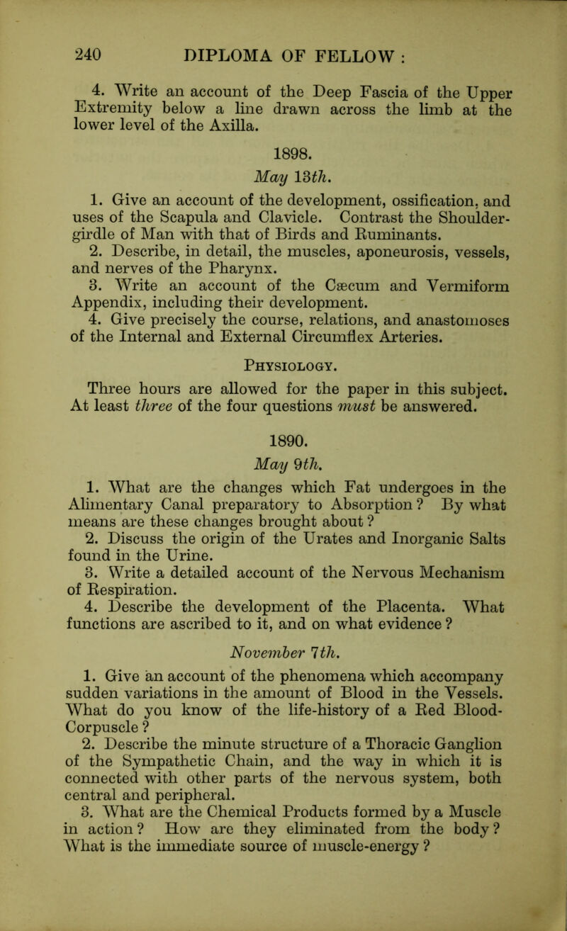 4. Write an account of the Deep Fascia of the Upper Extremity below a line drawn across the limb at the lower level of the Axilla. 1898. May 13 th. 1. Give an account of the development, ossification, and uses of the Scapula and Clavicle. Contrast the Shoulder - girdle of Man with that of Birds and Ruminants. 2. Describe, in detail, the muscles, aponeurosis, vessels, and nerves of the Pharynx. 3. Write an account of the Caecum and Vermiform Appendix, including their development. 4. Give precisely the course, relations, and anastomoses of the Internal and External Circumflex Arteries. Physiology. Three hours are allowed for the paper in this subject. At least three of the four questions must be answered. 1890. May 9th. 1. What are the changes which Fat undergoes in the Alimentary Canal preparatory to Absorption ? By what means are these changes brought about ? 2. Discuss the origin of the Urates and Inorganic Salts found in the Urine. 3. Write a detailed account of the Nervous Mechanism of Respiration. 4. Describe the development of the Placenta. What functions are ascribed to it, and on what evidence ? November 1th. 1. Give an account of the phenomena which accompany sudden variations in the amount of Blood in the Vessels. What do you know of the life-history of a Red Blood- Corpuscle ? 2. Describe the minute structure of a Thoracic Ganglion of the Sympathetic Chain, and the way in which it is connected with other parts of the nervous system, both central and peripheral. 3. What are the Chemical Products formed by a Muscle in action ? How are they eliminated from the body ? What is the immediate source of muscle-energy ?