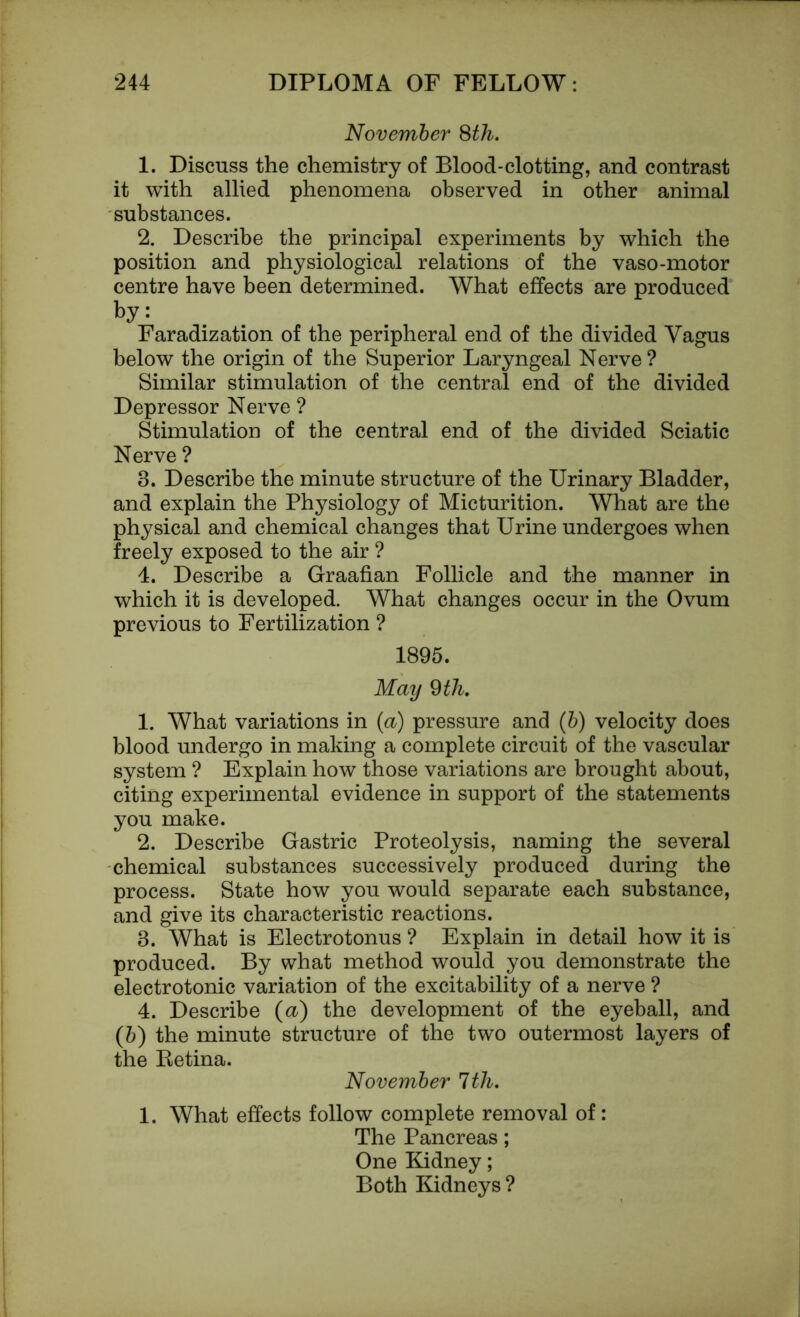 November 8th. 1. Discuss the chemistry of Blood-clotting, and contrast it with allied phenomena observed in other animal substances. 2. Describe the principal experiments by which the position and physiological relations of the vaso-motor centre have been determined. What effects are produced by: Faradization of the peripheral end of the divided Vagus below the origin of the Superior Laryngeal Nerve? Similar stimulation of the central end of the divided Depressor Nerve ? Stimulation of the central end of the divided Sciatic Nerve ? 3. Describe the minute structure of the Urinary Bladder, and explain the Physiology of Micturition. What are the physical and chemical changes that Urine undergoes when freely exposed to the air ? 4. Describe a Graafian Follicle and the manner in which it is developed. What changes occur in the Ovum previous to Fertilization ? 1895. May 9 th. 1. What variations in (a) pressure and (b) velocity does blood undergo in making a complete circuit of the vascular system ? Explain how those variations are brought about, citing experimental evidence in support of the statements you make. 2. Describe Gastric Proteolysis, naming the several chemical substances successively produced during the process. State how you would separate each substance, and give its characteristic reactions. 3. What is Electrotonus ? Explain in detail how it is produced. By what method would you demonstrate the electrotonic variation of the excitability of a nerve ? 4. Describe (a) the development of the eyeball, and (5) the minute structure of the two outermost layers of the Ketina. November 1th. 1. What effects follow complete removal of: The Pancreas; One Kidney; Both Kidneys ?