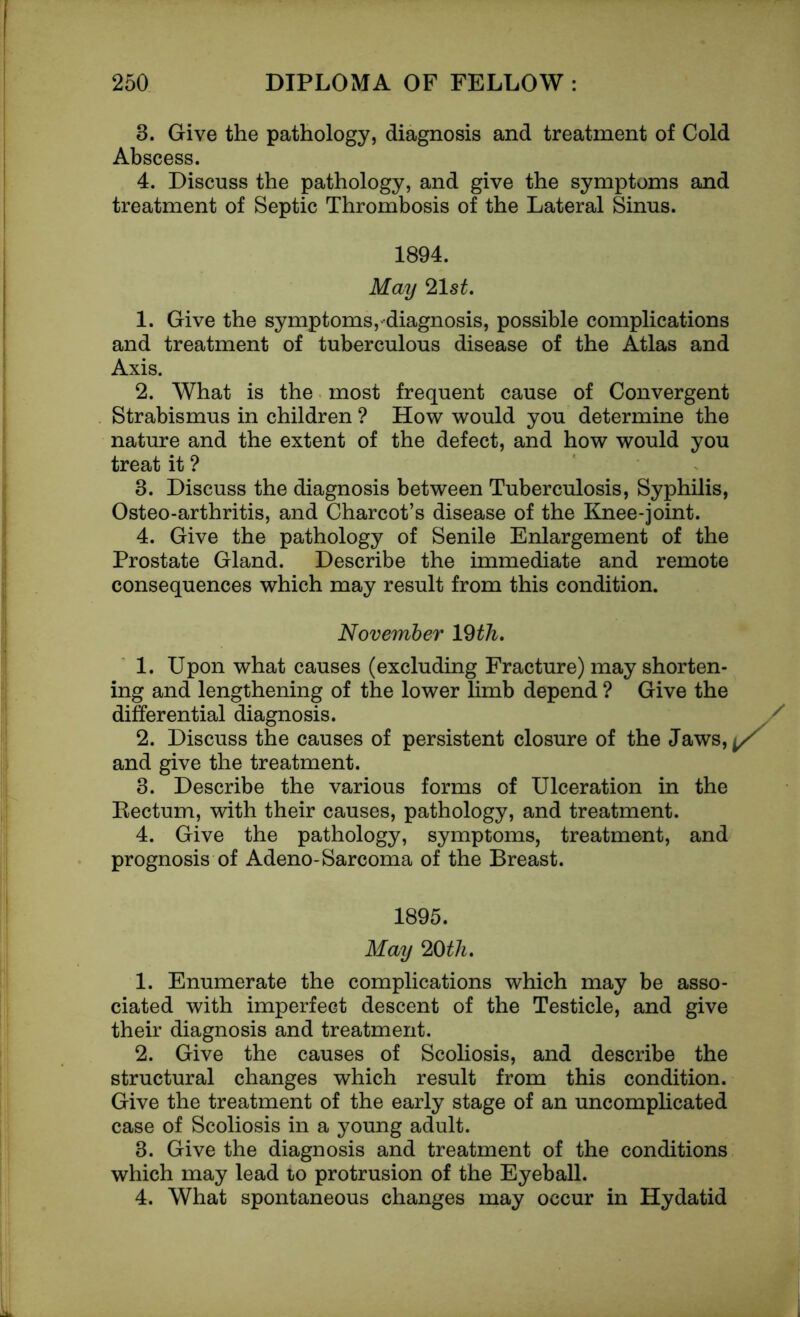 3. Give the pathology, diagnosis and treatment of Cold Abscess. 4. Discuss the pathology, and give the symptoms and treatment of Septic Thrombosis of the Lateral Sinus. 1894. May 21sL 1. Give the symptoms,-diagnosis, possible complications and treatment of tuberculous disease of the Atlas and Axis. 2. What is the most frequent cause of Convergent Strabismus in children ? How would you determine the nature and the extent of the defect, and how would you treat it ? 8. Discuss the diagnosis between Tuberculosis, Syphilis, Osteo-arthritis, and Charcot’s disease of the Knee-joint. 4. Give the pathology of Senile Enlargement of the Prostate Gland. Describe the immediate and remote consequences which may result from this condition. November 19 tin, 1. Upon what causes (excluding Fracture) may shorten- ing and lengthening of the lower limb depend ? Give the differential diagnosis. 2. Discuss the causes of persistent closure of the Jaws, and give the treatment. 3. Describe the various forms of Ulceration in the Rectum, with their causes, pathology, and treatment. 4. Give the pathology, symptoms, treatment, and prognosis of Adeno-Sarcoma of the Breast. 1895. May 20tli. 1. Enumerate the complications which may be asso- ciated with imperfect descent of the Testicle, and give their diagnosis and treatment. 2. Give the causes of Scoliosis, and describe the structural changes which result from this condition. Give the treatment of the early stage of an uncomplicated case of Scoliosis in a young adult. 3. Give the diagnosis and treatment of the conditions which may lead to protrusion of the Eyeball. 4. What spontaneous changes may occur in Hydatid