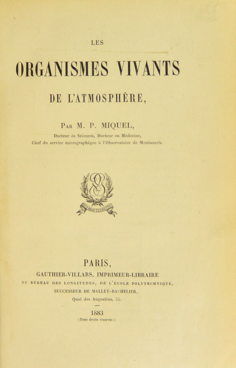 ORGANISMES VIA ANTS DE L'ATMOSPHEUE, Par M. P. MIQUEL, Docteur es Sciences, Doctem' cn Medccino, Clief dll service micrographiqiie ii I’Observatoire de Montsouris. PARIS, (lADTIIIER-VILLABS, TMPIllMEUIl-UBRAIBE IMi BUREAU DES LONGITUDES, DE u’licOLE I’O L Y T E C H N IQ U E, SUCCESSEUR DE MALLET-RACHEUER, Qiiai des Au(;ustins. .v5. 1883 (Tous (IrolU r«»orT68 )