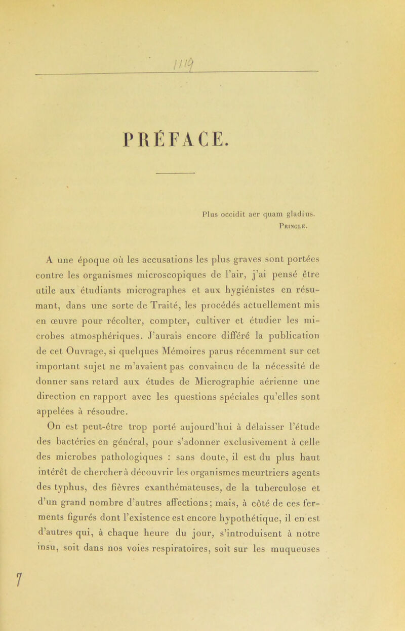 PREFACE. Plus occidil aer quam gladius. PniNGLB. A line epoque on les accusations les plus graves sonl portecs centre les organismes microscopiques de Fair, j’ai pense etre utile aux etudiants micrographes et aux hygienistes en resu- mant, dans une sorte de Traite, les precedes actuelleraenl mis en oeuvre pour recolter, compter, cultiver et etudier les mi- crobes atmospheriques. J’aurais encore dilTere la publication de cet Ouvrage, si quelques M^moires parus recemment sur cet important sujet ne m’avaient pas convaincu de la n^cessit^ de donner sans retard aux etudes de Micrographie aerienne une direction en rapport avec les questions speciales qii’elles sent appelees a resoudre. On est peut-etre trop porte aujourd’hui a delaisser Fetude des bacteries en general, pour s’adonner exclusivement a celle des microbes pathologiques : sans doute, il est du plus liaut interet de cherehera decouvrir les organismes meurtriers agents des typhus, des fievres exanth^mateuses, de la tuberculose et d’un grand nombre d’autres affections; mais, a c6t6 de ces fer- ments figures dont Fexistence est encore hypoth^tique, il en est d’autres qui, a chaque heure du jour, s’introduisent a notre insu, soit dans nos voies respiratoires, soit sur les muqueuses