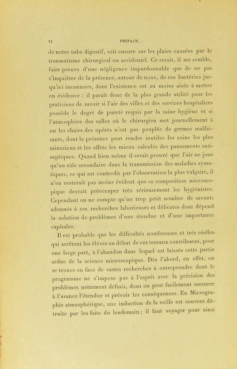 I’llfiFACE. de notre tube digestif, soit encore sur les plaies causdes par le traumatisme chirurgical ou accidentel. Ce serait, il me senible, faire preuve d’une negligence impardonnable que de ne pas s’inquidter de la presence, autour de nous, de ces bacteries jus- qu’icl inconnues, dont I’existence est au moins aisde a mettrc en evidence : il parait done de la plus grande utilite pour les praticlens de savoir si Fair des villes et des services hospitaliers possede le degre de purete requis par la saine hygiene et si ratmosphere des salles ou le chirurgien met journellement a nu les chairs des operes n’est pas peuplee de germes malfai- sants, dont la presence peut rendre inutiles les soins les plus ininutieux et les elTets les mieux calcules des pansements anti- septiques. Quand bien meme il serait prouve que Fair ne joue qu’un r6le secondaire dans la transmission des maladies zymo- tiques, ce qui est contredit par Fobservation la plus vulgaire, il n’en resterait pas moins evident que sa composition inicrosco- pique devrait preoccuper tres serieusement les hygienistes. Gependant on ne compte qu’un trop petit nombre de savants adonnes a ces reclierches laborleuses et delicates dont depend la solution de problemes d’une etendue et d’une importance capitales. Il est probable que les difficultes nombreuses et tres reelles qui arretent les Aleves au debut de ces travaux contribuent, pour line large part, a Fabandon dans lequel est laissee cette parlie ardue de la science microscopique. Des Fabord, en effet, on se trouve en face de vastes recberclies a entreprendre dont Ic programme ne s'impose pas a Fespril avec la pieclsion des problemes nettement d^finis, dont on peut faedement mesurer a Favance F<5lendue et prevoir les consdquences. En Microgra- phie atmospherique, une induction de la veille est souvent 66- truite par les falls du lendemain ; il faul voyager pour ains.