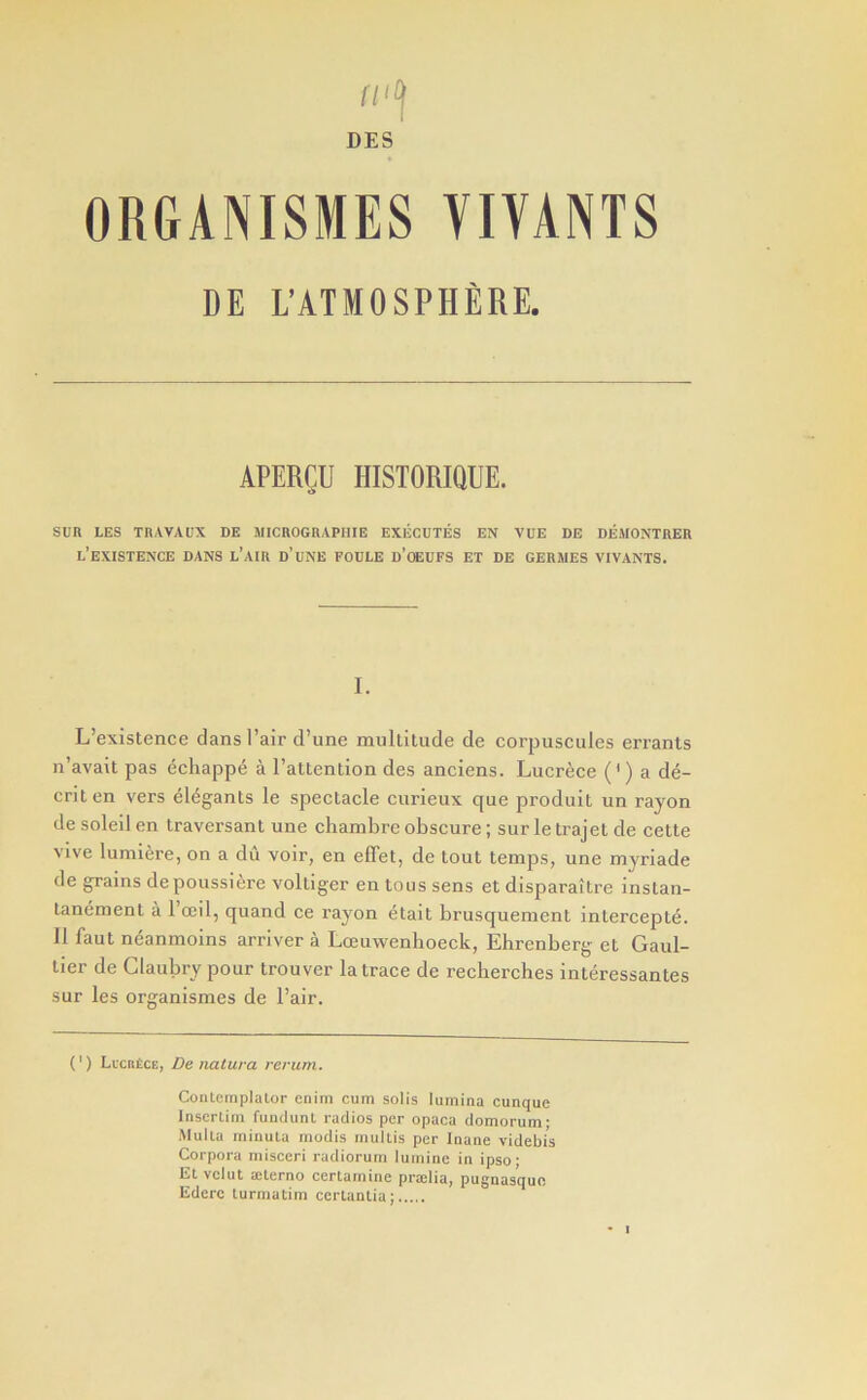 fl‘(\ DES ORGANISMES YIYANTS DE L’ATMOSPHfiRE. APERCU HISTORIQUE. SRR LES TRAVAUX DE MICROGRAPIIIE EXlicDTES EN VUE DE DEMONTRER l’exISTENCE dans l’AIR d’uNE FODLE d’cEUFS ET DE GERMES VIVANTS. I. L’existence dans I’air d’une miilLitude de corpuscules errants n’avait pas echapp6 a raltention des anciens. Lucrece (’) a d6- criten vers elegants le spectacle curieux que produit un rayon de soleil en traversant une chambre obscure; sur le trajel de cette Vive lumiere, on a du voir, en effet, de tout temps, une myriade de grains depoussiere voltiger en tons sens et disparaitre instan- tanement a 1 ocil, quand ce rayon etait brusquement intercepte. 11 faut neanmoins arrlver a Loeuwenhoeck, Ehrenberg et Gaul- tier de Claubry pour Irouver la trace de reclierches interessantes sur les organismes de Pair. (') LicntCE, De natura rerum. Conlemplalor enim cum solis lumina cunque Inscrlim fuiulunl radios per opaca domorum; Mulla minula raodis mullis per Inane videbis Corpora misceri radiorum luminc in ipso- El vclut ailerno cerlarnine praslia, pugnas’quo Ederc turmatim ccrlanlia;