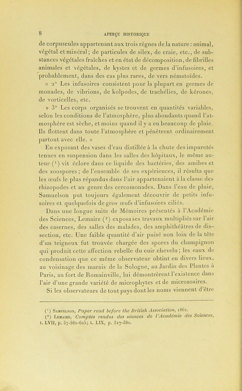 de corpuscules appartenant aux trois rignes de la nature: animal, vegetal etmineral; de particules de silex, de craie, etc., de sub- stances vegelales fraiches et en etat de decomposition, de fibrilles animates et vegetales, de kystes et de germes d’infusoires, et probablement, dans des cas plus rares, de vers nematoides. » 2“ Les infusoires consistent pour la plupart en germes de monades, de vibrions, de kolpodes, de traclielies, de k^rones, de vorticelles, etc. » 3° Les corps organises se Irouvent en quantiles variables, selon les conditions de I’almospliere, plus abondanls quand I’at- mosphere est seche, etmoins quand ily a eubeaucoup de pluie. Ils flottent dans toute I’atmosphere et penetrent ordinairemenl partout avec elle. » En exposant des vases d’eau distillee a la chute des impureles tenues en suspension dans les salles des liopitaux, le meme au- teur (') vit eclore dans ce liquide des bactei’ies, des amibes et des zoospores ; de I’ensemble de ses experiences, il resulta que les ceufs le plus repandus dans I’air appartenaient ala classe des rhizopodes et au genre des cercomonades. Dans I’eau de pluie, Samuelson put toujours egalement decouvi’ir de petits infu- soires et quelquefois de gros ceufs d’infusoires cilies. Dans une longue suite de Memoires presentes a I’Academie des Sciences, Lemaire (-) exposases Iravaux multiplies sur I’air des casernes, des salles des malades, des amphitheatres de dis- section, etc. Une faible quantile d’air puis^ non loin de la tele d’un teigneux fut trouvee chargee des spores du champignon qui produit cette affection rehelle du cuir chevelu; les eaux de condensation qne ce meme observateur obtint en divers lieux, au voisinage des marais de la Sologne, au Jardin des Plantes a Paris, au fort de Romainville, lui demontrerent I’existence dans Pair d’une grande variety de microphytes el de niicrozoaires. Si les ohservateurs de tout pays dont les noms viennent d’<5tre (') Samoelsos, Paper read before the British Association, 1862. {') Lehaire, Comptes rendus des seances de I’Academie des Sciences, t. LVII, p. 07-38i-6a5; 1. LIX, p. 817-380.