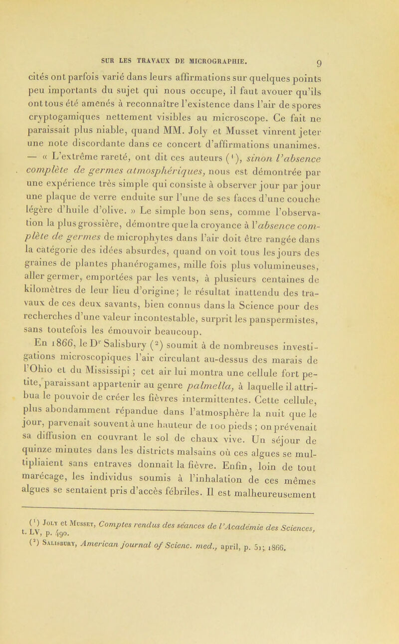 cites ont parfois varie dans leurs affirmations sur quelques points pen importants du sujet qui nous occupe, il faut avouer qu’ils ont tons ^te amends a reconnai tre I’existence dans I’air de spores crvptogamiques nettement visibles au microscope. Ce fait ne paraissait plus niable, quand MM. Joly et Musset vinrent jeter line note discordante dans ce concert d’affirmations unanimes. — « L’extreme rarete, ont dit ces auteurs ('), sino/i Vabsence complete de germes almospheriques, nous est demontree par une experience tres simple qui consiste a observer jour par jour une plaque de verre enduite sur I’une de ses faces d’une couche legere d’huile d’olive. « Le simple bon sens, comme I’observa- tion la plusgrossiere, demon tre quela croyance a Vabsence com- plete de germes de microphytes dans I’air doit etre rangee dans la categoric des idces absiirdes, quand onvoit tons les jours des graines de plantes pbanerogames, mille fois plus volumineuses, allergermer, emportees par les vents, a plusieurs centaines de kilometres de leur lieu d’origine; le resultat inattendu des Ira- \aux de ces deux savants, bien connus dans la Science pour des recherches d une valeur incontestable, surprit les panspermistes, sans toutefois les emouvoir beaucoup. En 1866, le D‘ Salisbury (-) soumit a de nombreuses investi- gations microscopiques I’air circulant au-dessus des marais de 1 Ohio et du Mississipi; cet air lui montra une cellule fort pe- tite,'paraissant appartenir au genre palmella, a laquelle il attri- bua le pouvoir de creer les fievres iniermittenles. Cette cellule, plus abondamment repandue dans I’atmospbere la nuit que le jour, parvenait souventaune hauteur de 100 pieds ; onprevenait sa diffusion en couvrant le sol de chaux vive. Un sejour de quinze minutes dans les districts malsains ou ces algues se mul- tipliaient sans entraves donnait la fievre. Enfin, loin de tout marecage, les individus soumis a I’inhalation de ces memes algues se sentaient pris d’acc^s febriles. Il est malheureusement ( •) JoLv et Musset, Comptes rendus des seances de I’Academie des Sciences l. LV, p. 4go. (’) Salisbury, American journat 0/ Scienc. med., april, p. 5i; i866.