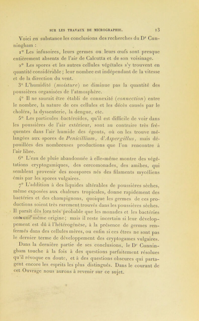 Void en substance les conclusions des reclierches du Cun- ningham : 1° Les infusoires, leurs germes ou leurs oeufs sont presque entierement absents de Pair de Calcutta et de son voisinage. 2° Les spores et les autres cellules v^g^tales s’y trouvent en quantite considerable ; leur nombre est independant de la vitesse et de la direction du vent. 3“ L’humidite {moisture) ne diminue pas la quantite des poussieres organisees de I’atmosphere. 4 II ne saurait etre etabli de connexite {connection) entre le nombre, la nature de ces cellules et les dec^s causes par le cholera, la dyssenterie, la dengue, etc. 5° Les particules bacteroidcs, qu’il est difficile de voir dans les poussieres de I’air exlerieur, sont au contraire tres fre- quentes dans Pair liumide des egouts, ou on les trouve me- langees aux spores de Penicillium, d'Aspergillus, mais d4- ])Ouill^es des nombreuses productions que Pon rencontre a Pair fibre. 6° L’eau de pluie abandonnee a elle-m6me montre des vege- tations cryptogamiques, des cercomonades, des amibes, qui semblent provenir des zoospores nes des filaments myceliens ^mis par les spores vulgaires. 7° L’addition a des liquides alterables de poussieres seches, m^me expos^es aux chaleurs tropicales, donne rapidement des bacteries et des champignons, quoique les germes de ces pro- ductions soicnt tres rarement trouv^s dans les poussieres seches. 11 parait des lors tres probable que les monades et les bacteries ontfcurie' meme origine; mais il reste incertain si leur develop- pcment est du a Ph4terogenese, a la presence de germes ren- f’erm^s dans des cellules inures, ou enfin si ces etres ne sont pas le dernier terme de developpement des cryptogames vulgaires. Dans la derniere partie de ses conclusions, le D'' Cunnin- gham touche a la fois a des questions parfaitement resolues qu’il revoque en doute, et a des questions obscures qui parta- gent encore les esprits les plus distingues. Dans le courant de cet Ouvrage nous aurons a revenir sur ce sujet.