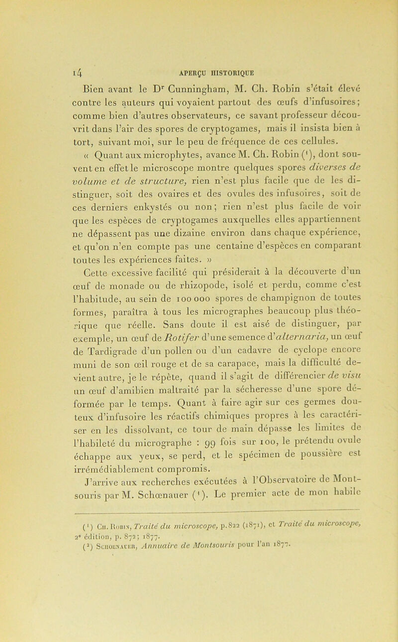 Bicn avant le Cunningham, M. Ch. Robin s’4tait dleve centre les auteurs qui voyaient parlout dcs ceufs d’infusoires; comnie bien d’autres observateurs, ce savant professeur decou- vril dans I’air des spores de cryptogames, mais il insista bien a tort, suivantmoi, sur le peu de frequence de ces cellules. « Quant auxmicrophytes, avance M. Ch. Robin ('), donl sou- vent en effetle mieroscope montre quelques spores diverses de volume et de structure, rien n’est plus facile que de les di- stinguer, soit des ovaires et des ovules des infusoires, solt de ees derniers enkystes ou non; rien n’est plus facile de voir que les especes de cryptogames auxquelles elles appartiennent ne ddpassent pas une dizaine environ dans chaque experience, et qu’on n’en eompte pas une centaine d’especes en eomparant loutes les experiences faites. » Cette excessive facilite qui presiderait a la decouverte d’un ceuf de nionade ou de rhizopode, isole et perdu, comme e’est rhabitude, au sein de looooo spores de champignon de toutes formes, paraitra a tons les micrographes heaucoup plus theo- rique que reelle. Sans doute il est aise de dislinguer, par exemple, un ceuf de Rotifer d’une semence alternaria, un ceuf de Tardigrade d’un pollen ou d’un cadavre de cyclope encore muni de son ceil rouge et de sa carapace, mais la difficulte de- vient autre, je le repele, quand il s’agit de dilferencier ufift an ceuf d’amibien maltraile par la secheresse d’une spore de- formee par le temps. Quant a faire agir sur ces germes dou- teux d’infusoire les reaetifs chimiques propres a les caracten- ser en les dissolvant, ce tour de main depasse les bmites de I’habilete du micrographe : pp fois sur lOO, le pretendu ovule echappe aux yeux, se perd, et le specimen de poussiere est irremediablement eompromis. J’arrive aux recherches executees a 1 Observatoire de Mont- souris par M. Schcenauer ('). Le premier acte de mon habile (') Cii. U(ini\, Traite du microscope, p.Sia (1871), cl Trailc du microscope, 2 cflilion, p. 873; 1877. (') SciioE^.uiai, A/inuaire de Moiitsoiiris pour I’an 1877.