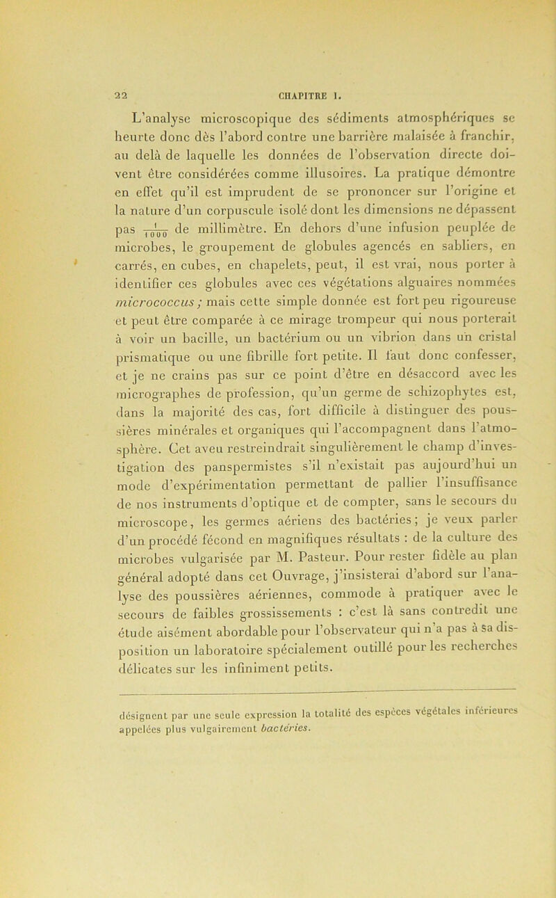 L’analyse tnicroscopique des sediments almosphdriques sc heurte done d6s I’abord conlre une barriere nialaisde a franchir, au dela de laquelle les donndes de robservalion directe doi- vent dire consider^es comme illusoires. La pratique d^montre en edet qu’il est imprudent de se prononcer sur I’origine et la nature d’un corpuscule isole dont les dimensions ne depassent pas de millimetre. En dehors d’une infusion peuplee de microbes, le groupement de globules agences en sabliers, en carres, en cubes, en cbapelets, pent, il est vrai, nous porter a identifier ces globules avec ces vegetations alguaires nommees micrococcus; mais cette simple donnee est fort peu rigoureuse etpeut etre comparee a ce mirage trompeur qui nous porterait a voir un bacille, un bacterium ou un vibrion dans un cristal prismatique ou une fibrille fort petite. II laut done confesser, et je ne crains pas sur ce point d’etre en desaccord avec les inicrograpbes de profession, qu’un germe de scliizophytes est, dans la majorite des cas, fort difficile a distinguer des pous- sieres minerales et organiques qui I’accompagnent dans I’atmo- spliere. Get aveu restreindrait singulierement le champ d’inves- tigation des panspermistes s’il n’e.\istait pas aujourd’bui un mode d’experiinentation permettant de palher 1 insuffisance de nos instruments d’optiqiie et de compter, sans le secours du microscope, les germes aeriens des bacteries; je veux parler d’un precede fecond en magnifiques resultats : de la culture des microbes vulgarisee par M. Pasteur. Pour rester fidele au plan general adopte dans cet Ouvrage, j’insisterai d’abord sur I’ana- lyse des poussieres aeriennes, commode a pratiquer avec le secours de faibles grossissements : e’est la sans contredit une etude aisement abordable pour I’observateur qui n a pas a sa dis- position un laboratoire specialement outille pour les recheiclics dclicates sur les infiniment petits. dcsignenl par unc scale expression la lotaliti des espiices V(Sg«5lales inferieurcs appelces plus vulgairemenl bacteries.