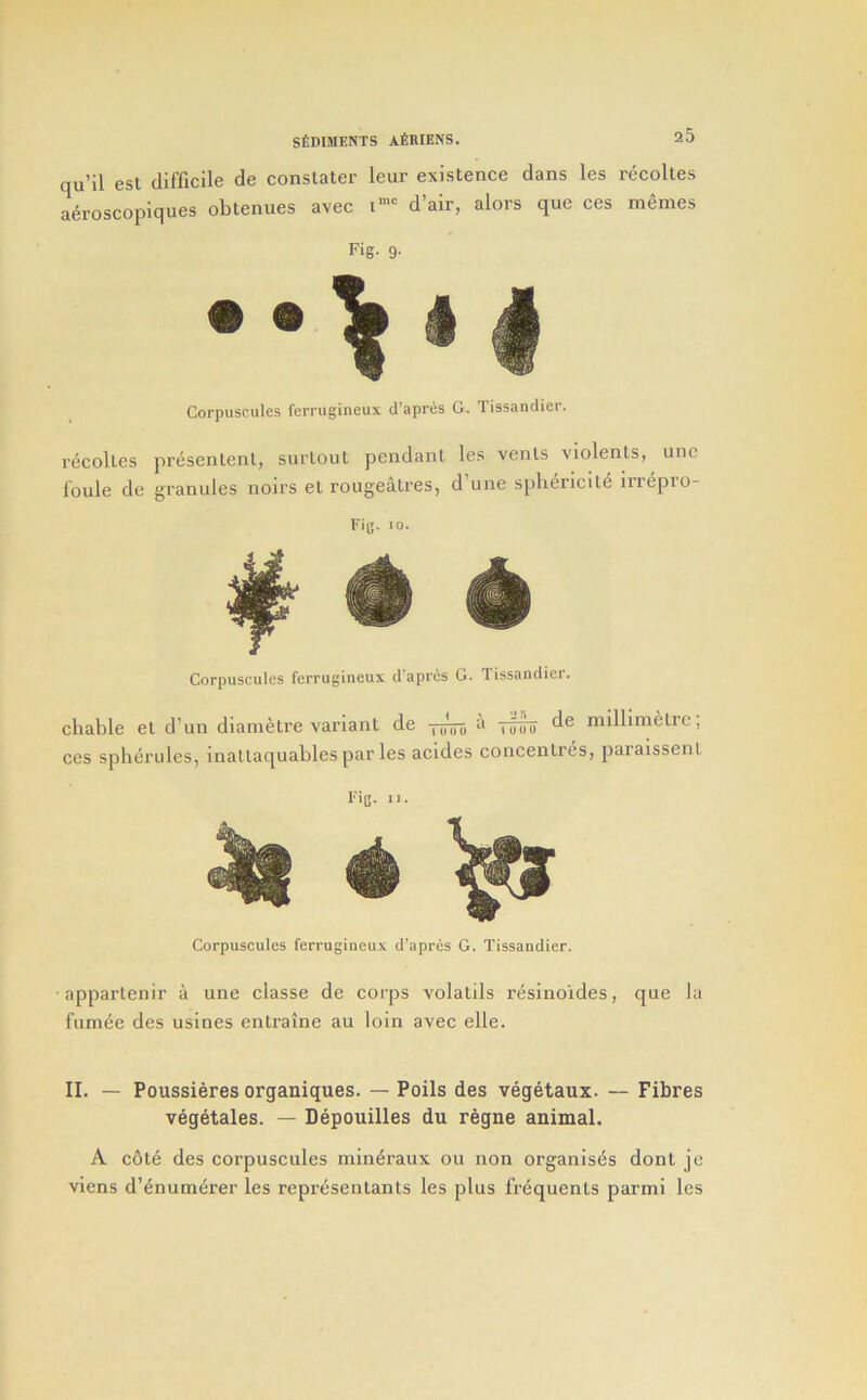 qu’il est aeroscopiques Fig- 9- d’air, alors que ces memes SfiDlMENTS AfiBIENS. 25 difficile de conslater leur existence dans les recoUes obtenues avec i’' Corpuscules ferrugineux d’apres G. Tissandier. recolles presentenl, surtoul pendant les vents violenls, unc foule de granules noirs et rougeatres, d’une spliericite irrepro- Fig. 10. Corpuscules ferrugineux d'apres G. Tissandier. cliable el d’un diamelre variant de Toihi millimetre, ces spherules, inattaquables par les acides concentres, paralssenl Fig. IJ. Corpuscules ferrugineux d'apres G. Tissandier. appartenir a une classe de corps volatils resinoides, que la fumee des usines entraine au loin avec elle. II. — Poussieres organiques. — Polls des vegetaux. — Fibres vegetales. — Depouilles du regne animal. A c6te des corpuscules mineraux ou non organises dont je viens d’enumerer les representants les plus frequents parmi les