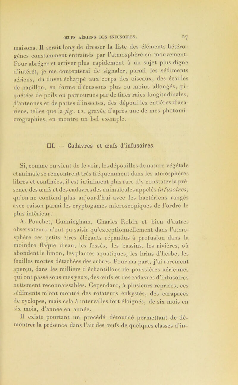 maisons. II serait long de dresser la lisle des elements h^Lero- genes conslamment enlraines par I’almosphere en mouvemenl. Pour abr^ger et arriver plus rapideraent a un sujet plus digne d’interet, je me contenlerai de signaler, parmi les sediments aeriens, du duvet echappe aux corps des olseaux, des ^cailles de papillon, en forme d’^cussons plus ou raoins allonges, pi- qufitees de polls ou parcourues par de fines raies longitudlnales, d’antennes et depattes d’insectes, des depouilles enliercs d’aca- riens, telles que la fig. 12, grav^e d’apres une de mes photomi- crographies, en montre un bel exeraple. III. — Cadavres et oeufs d’infusoires. Si, comme on vient de le voir, les depouilles de nature veg6tale etanimale se rencontrent Ires frequemment dans les atmospheres fibres et confinees, il est infiniment plus rai’e d’y constater la pre- sence des ceufs etdes cadavres des animalcules appeles infusoires, qu’on ne confond plus aujourd’hui avec les hacteriens ranges avec raison parmi les cryptogames microscopiques de I’ordre Ic plus inferieur. A. Pouchel, Cunningham, Charles Robin et bien d’autres observateurs n’ontpu saislr qu’exceptlonnellement dans I’almo- sphere ces pelits Stres elegants repandus a profusion dans la moindre flaque d’eau, les fosses, les bassins, les rivieres, oil abondentle limon, lesplanles aquatiques, les brins d’herbe, les feuilles mortes detachees des arbres. Pour ma part, j’ai rarement apergu, dans les mllliers d’echantlllons de poussieres a^riennes qui ont passe sous mes yeux, des mufs et des cadavres d’infusoires neltement reconnalssables. Cependant, a plusieurs reprises, ces sediments m’onl montre des rotateurs enkystes, des carapaces de Cyclopes, mais ccla a intervalles fort ^lolgnes, de six mois en six mois, d’annee en annde. II exisle pourtant un precede detourm^ permeltant de de- montrer la presence dans Pair des oeufs de quelques classes d’in-