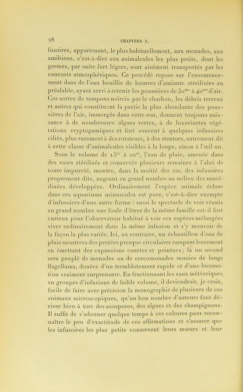 CIUPITnE I. fusoires, apparlenanl, ie plus habituellement, aux monades, aux amibiens, c’est-a-dire aux animalcules les plus petils, donl les germes, jaar suite fort legers, sont aisement transportes par les courants atmospberiques. Ce proc6d(i repose sur I’ensemence- ment dans de I’eau bouillie de bourres d’amiante sterilisees au prealable, ayant servi a retenir les poussieres de 3o“' a 40^'d’air. Ces sortes de tampons noircis parle cliarbon, les debris terreux et autres qui constituent la partie la plus abondante des pous- sieres de I’air, immerges dans cette eau, donnent loujours nais- sance a de nombreuses algues vertes, a de luxuriantes vege- tations cryptogamiques et fort souvent a quelques infusolres cilies,plus rarementa des rotateurs, a des stentors, autrement dit a cette classe d’animalcules visibles a la loupe, sinon a I’oeil nu. Sous le volume de a 20'“, I’eau de pluie, amenee dans des vases sterilises et conservee plusieurs semaines a I’abri de toute impurete, montre, dans la moitie des cas, des infusoires l^roprement dits, nageant en grand nombre au milieu des muce- dinees developpees. Ordinairement I’espece aniniale eclose dans ces aquariums minuscules est pure, c’est-a-dire exempte d’infusoires d’une autre forme : aussi le spectacle de voir reunis en grand nombre une foule d’etres de la meme famille est-il fort curieux pour I’observateur babitu4 a voir ces especes melangees vivre ordinairement dans la meme infusion et s’y mouvoir de la facon la plus vari^e. Ici, au contraire, un ecbantillon d’eau de pluie montrerades protees presque circulaires rampant lentement en emettant des expansions courtes et pointues; la un second sera people de monades ou de cercomonades munies de longs flagellums, douees d’un tremblotement rapide et d’une locomo- tion vraiment surprenante. En fractionnant les eaux mdteoriques en groupes d’infusions de faible volume, il deviendrait, je crois, facile de faire avec precision la monograpbie de plusieurs de ces animaux microscopiques, qu’un bon nombre d’auteurs font de- river bien a tort des zoospores, des algues et des cbampignons. II suflit de s’adonner quelque temps a ces cultures pour recon- naitre le peu d’exactitude de ces affirmations et s’assurer qiic les infusoires les plus petlts conservcnt leurs moeurs et Icur