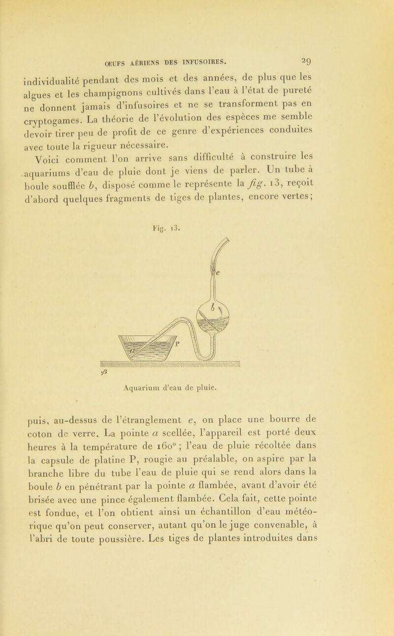 individuality pendant des mois et des annyes, de plus que les algues et les champignons cultivys dans I’eau a I’ytat de purety ne donnenl jamais d’inliisoires et ne se transforment pas en cr^-ptogames. La ihyorie de revolution des especes me semble devoir tirer pen de profit de ce genre d’expydences conduites avec toute la rigueur nycessaire. Voici comment I’on arrive sans difficulty a construire les .aquariums d’eau de pluie dont je viens de parler. Un tube a boule soufflye 6, dispose comme le reprysente la i3, rcQoit d’abord quelques fragments de tiges de plantes, encore vertes; Fig. i3. Aquarium cVeau de pluie. puis, au-dessus de I’ytranglement e, on place une bourre de coton de verre. La pointe a sceliye, I’appareil est porty deux heures a la tcmpyrature de i6o“; I’eau de pluie rycoltee dans la capsule de platine P, rougie au pryalable, on aspire par la branchc libre du tube I’eau de pluie qui se rend alors dans la boule b en penytrant par la pointe a flambye, avant d’avoir yte brisye avec une pince ygalement llambee. Cela fait, cette pointe est fondue, et I’on obtient ainsi un ydiantillon d’eau rnytyo- riquc qu’on peut conserver, autant qu’on le juge convenable, a I’abri de toute poussiere. Les tiges de plantes introduites dans