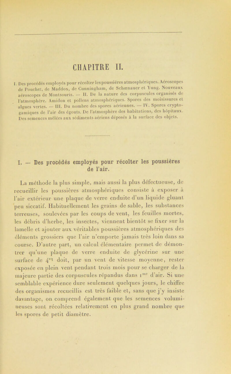 CMPITRE II. I. Dcs precedes employes pour riicoUcr lespoussieres almosplieri(|ues. Acroscopes de Pouchel, de Maddox, de Cunningham, de Schoenauer el Yung. Nouveaux acroscopes de Monlsouris. — II. De la nature dcs corpuscules organises de ralmosphere. Amidon el pollens atmosplieriques. Spores des moisissures el algues verles. — III. Du nombre des spores adriennes. — IV. Spores crypto- gainiques de I’air des egouts. De I’almosphere des habitalions, des lidpilaux. Des semences in61ees aux sedinienls aeriens deposes a la surlace dcs objels. I. — Des precedes employes pour recolter les poussieres de I’air. La raeLhode la plus simple, raais aussi la plus defeclueuse, de recueillir les poussieres almospheriques consiste a exposer a I’air exterieur une plaque de verre enduite d’un liquide gluanl. peu siccalif. Habiluelleinenl les grains de sable, les substances lerreuses, soulevees par les coups de vent, les feuilles mortes, les debris d’herbe, les insectes, viennent blenlut se fixer sur la lamelle cl ajouter aux veritables poussieres atmosplieriques des elements grossiers que fair n’emporle jamais Ires loin dans sa course. D’aulre part, un calcul elementaire permel de demon- Irer qu’une plaque de verre enduite de glycerine sur une surface de 4* doit, jiar un vent de vitesse moyenne, rester exposee en plein vent pendant trois mois pour se charger de la majeure partie des corpuscules repandus dans i‘“ d’air. Si une semblable experience dure seulcment quelques jours, le chilfrc des organismes rccueillis est Ires faible el, sans que j’y insisle davanlage, on comprend cgalement que les semences volumi- neuses sont recollees rclativement en plus grand nombre que les spores de petit diamelre.