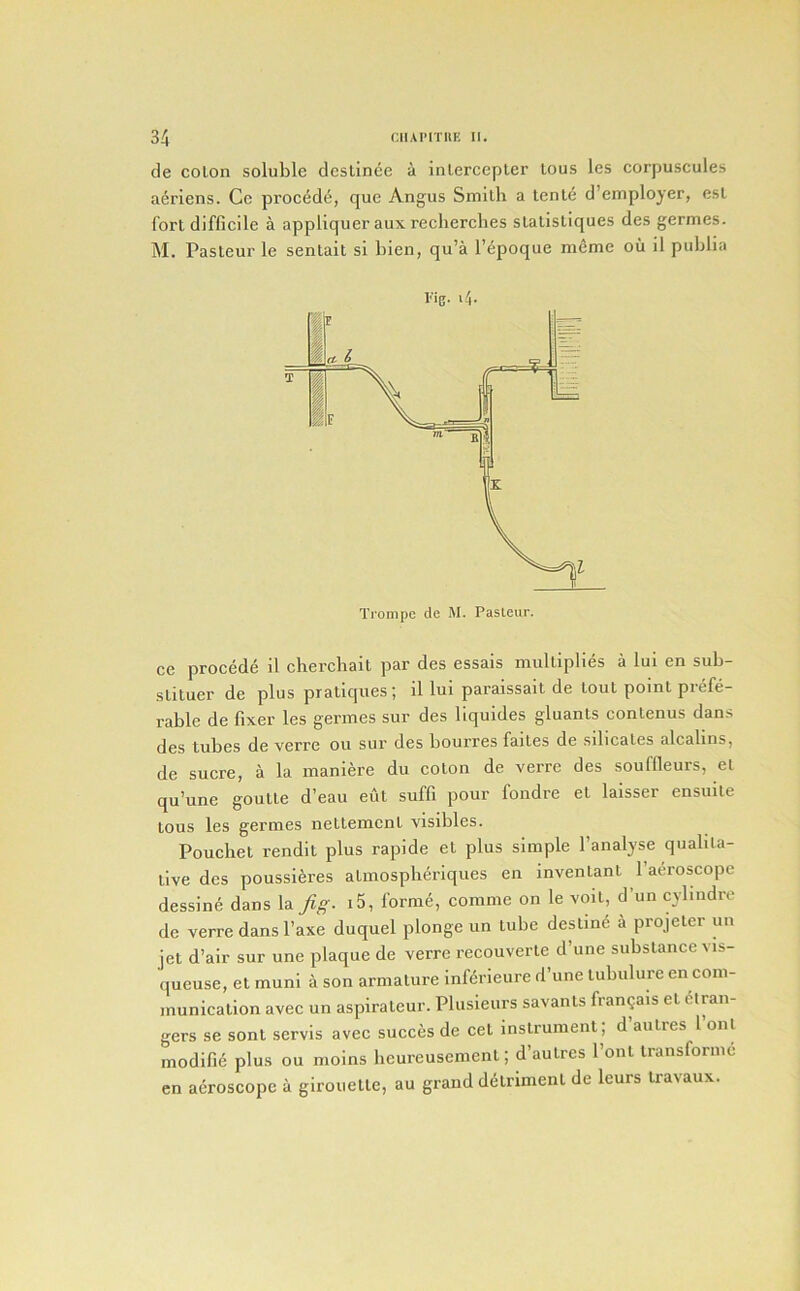 de colon soluble deslince a inlercepter lous les corpuscules aeriens. Ce proc6d6, que Angus Smith a tcnle d’employer, esl fort difficile a appliquer aux recherclies sLalisliques des germes. M. Pasteur le senlait si bien, qu’a l’6poque mSme ou il publia I'ig. 14. ce precede il cherehait par des essais multiplies a lui en sub- slituer de plus pratiques; il lui paraissait de lout point prefe- rable de fixer les germes sur des liquides gluants conlenus dans des tubes de verre ou sur des bourres faites de sdicates alcalins, de sucre, a la maniere du colon de verre des souffleurs, el qu’une goutte d’eau eut suffi pour fondre el laisser ensuite tons les germes nettement visibles. Pouehel rendit plus rapide et plus simple I’analyse qualita- tive des poussieres atmospberiques en invenlanl 1 aeroscopc dessine dans la Jig. i5, forme, comme on le voil, d’un cylindre de verre dans I’axe duquel plonge un tube destine a projeler un jet d’air sur une plaque de verre recouverte d’une substance vis- queuse, et muni a son armature inKrieure d’une lubiilure en com- munication avec un aspiraleur. Pliisieiirs savants fran^ais et Stran- gers se sont servis avec succes de cet instrument; d aulres 1 onl modifie plus ou moins lieureusemenl; d’aulres I’ont Iransformc en aeroscopc a girouelle, au grand dStrimenl de leurs travaux.