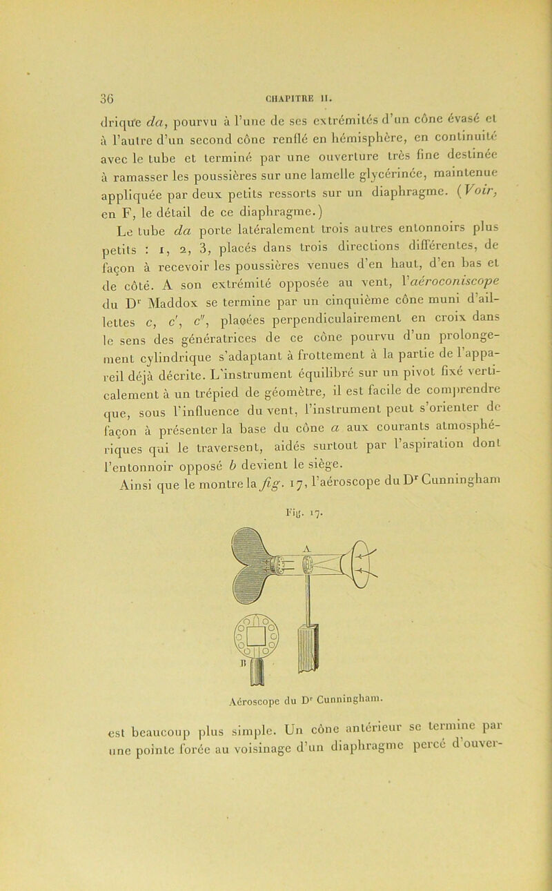 dricjire da, pourvu a I’uiic de ses cxtr<5milcs d’lin c6ne (5vase cl a I’autre d’un second c6ne renI16 en hemisphere, en conlinuilc avec le lube el lermine par line oiiverlure Ires fine deslinee a ramasser les poussiferes sur une lamelle glycerince, mainlenue appliquee par deux petils ressorls sur un diaphragme. (Voir, en F, le detail de ce diaphragme.) Le lube da porle laleralement Irois aulres enlonnoirs plus pelits : I, 2, 3, places dans Irois directions diflerentes, de fagon a recevoir les poussieres venues d’en haul, d’en has el de c6le. A son exlremite opposee au vent, Vaeroconiscope du D'' Maddox se lermine par un cinquieme cone muni d’ail- lettes c, c', c, plaeees perpcndiculairemenl en croix dans le sens des gdneratrices de ce cone pourvu d un prolonge- inent cylindrique s’adaplant a frottement a la partie de 1 appa- reil deja decrite. L'instrument equilibre sur un pivot fixe verli- calement a un Irepied de geometre, il est facile de conqirendre que, sous I'influence du vent, rinslrumenl pent s’orienter de facon a presenter la base du cone a aux courants atmosphe- riques qul le traversenl, aides surtout par 1 aspiration donl I’entonnoir oppose b devienl le siege. Ainsi que le monlrela fig. 17, Taeroscope du DCunningham fib'- '7- Adroscopc du D* Cunningham. est beaucoiip plus simple. Un cone anlcrieui sc leiinine pai line poinle force au voisinagc d’un diaphragme pcrcc d ouvei-