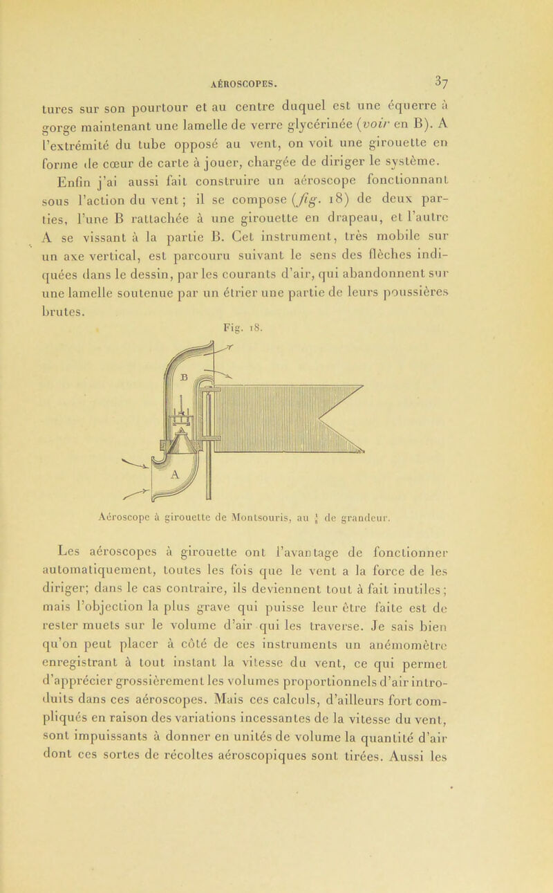 lures sur son pourtour el au centre duquel est une cquerrc a gorge maintenanl une lamelle de verre glycerinee {voir en B). A I’extreinite du tube oppose au vent, on voit une girouette en forme tie coeur de carle a jouer, chargee de diriger le sysleme. Enfm j’ai aussl fait conslruire un aeroscope fonctionnant sous I’aclion du vent; il se compose (yfg-. i8) de deux par- lies, I’une B rallachee a une girouette en drapeau, et raulrc A se vissant a la partie B. Get instrument, Ires mobile sur un axe vertical, est parcouru suivanl le sens des flecbes indi- quees dans le dessin, paries couranls d’air, qui abandonnent sur une lamelle soulenue par un elrier une partie de leurs poussieres brutes. Fig. i8. Les a^roscopcs a girouette ont I’avantage de fonctionner aulomaliquemenl, loutes les fois que le vent a la force de les diriger; dans le cas contraire, ils deviennent lout a fail inutiles; mais robjcction la plus grave qui puisse leur etre faite est de resler muets sur le volume d’air qui les traverse. Je sais bien qu’on peut placer a cote de ces instruments un ant^mometre enregistrant a lout instant la vilesse du vent, ce qui permet d’apprecier grossiercmenl les volumes proportionnels d’air inlro- duits dans ces aeroscopes. Mais ces calculs, d’ailleurs fort com- pliques en raison des variations incessanles de la vitesse du vent, sonl impuissants a donner en unites de volume la quantile d’air donl ces sortes de recolles aeroscopiques soiit tirees. Aussi les