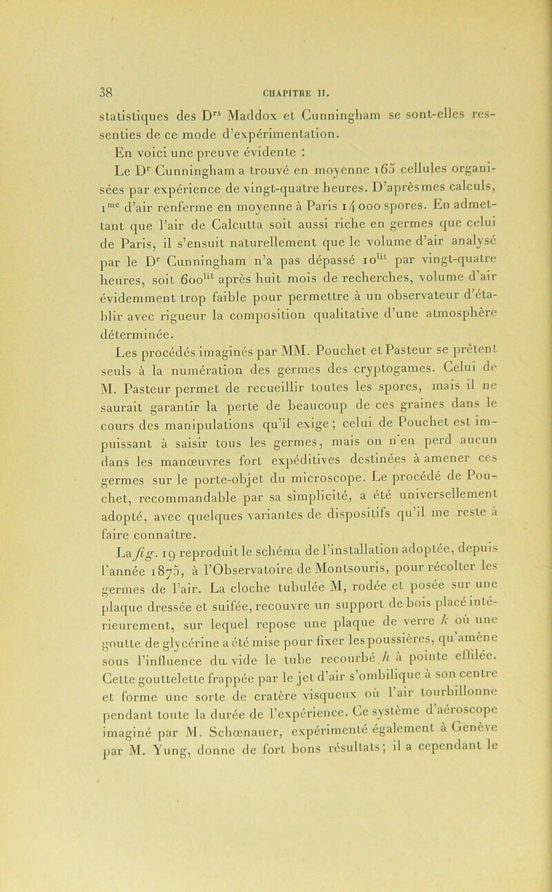 slalisliques des D''® Maddox el Cunningliani se sont-elles res- senlies de ce mode d’exp^rimenlalion. En voici unepreiive evidente : Le D'’ Cunningliam a lrouv(5 en mojcnne i65 eellules organi- sees par experience de vingt-quatre heures. D’aprfismes calculs, line q’jiii. renferme en mo^'enne a Paris i/\ ooo spores. En admel- Lant que I’air de CalcuUa soil aussi riche en germes que celui de Paris, il s’ensuit nalurellement que le volume d’air analyse par le D“’ Cunningham n’a pas depasse lo''*^ par vingl-qualre heures, soil 600'“ apres huit mois de recherches, volume d’air evidemmenl Irop faible pour permetlre a un observaleur d’eta- blir avec rigueur la composition qualitative d une atmosphere de term 1 nee. Les precedes imagines par MM. Pouchet et Pasteur se pretenl seuls a la numeration des germes des cryptogames. Celui de M. Pasteur permet de recueillir loules les spores, mais il ne saurail garantir la perte de beaucoup de ces graines dans le cours des manipulations qu’il exige; celui de Pouebet cst im- puissant a saisir tons les germes, mais on n en perd aucun dans les manoeuvres fort expeditives destinees a amener ces germes sur le porte-objet du microscope. Le precede de Pou- ebet, recommandable par sa simplicile, a ele universellement adopte, avec quelques variantes de dispositifs qn il me resle a faire connaitre. Lay?^. ig repi’oduit le sch6ma de I’lnstallalion adoptee, depuis I’annee iSyS, a I’Observatoire de Monlsouris, pourrecoller les germes de Pair. La cloche tubulee jM, rodi^e et posee sui une plaque dressee et suil’ee, recouvre un support de hois place inte- rieurement, sur lequel repose une plaque de verre /.' on une goulte de glycerine a ele raise pour fixer lespoussieres, qu amene sous Pinlluence du. vide le lube recourbe./i a pointe ellilec. Cette goulleletle frappee par le jet d’air s ombilique a son centre cl forme une sorte de cralere visqueux oii 1 air lombillonne pendant toute la duree de I’expericnce. C.e sysl^me d aeroscope imagine par M. Sclicenauer, experimente egalemcnt a Geneve par M. Yung, donne de fort bons resullals; il a cepcndanl le