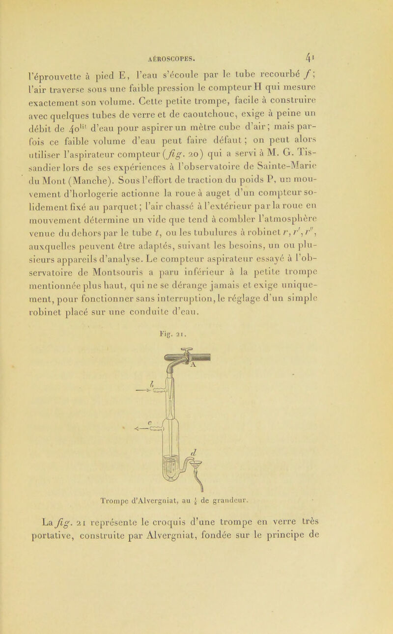 I’eprouvettc a pied E, I’eau s’econle par le lube recoiirbe I’air traverse sous une faible pression le eompteurll qui inesure exaclement son volume. Celle pelile trompe, laeile a construire avec quelques tubes de verre el de caoutchouc, exige a peine un debit de 4o'*‘ d’eau pour aspirer un metre cube d’air; mais par- fois ce faible volume d’eau peut faire d^faut; on pent alors utiliser raspiraleur compteur (_/i «■. 20) qui a servi a IM. G. lis- sandier lors de ses experiences a I’observaloire de Sainte-Marie du Mont (Mancbe). Sous I’elTort de traction du poids P, un mou- \ ement d’horlogerie actionue la roue a auget d’un comptcur so- lidementfixe an parquet; I’air ebass^ a rexterieur par la roue cu raouvement determine un vide que tend a combler Tatmospli^re venue du dehors par le tube t, 011 les tubulures a robinel r, r', r, auxquelles peuvent 6tre adaples, suivant les besoins, un ou plu- sieurs appareils d’analyse. Le compleur aspirateur essaye a I’ob- servatoire de Montsouris a paru inferieur a la petite trompe mentionnee plus baut, qui ne se derange jamais et exige unique- ment, pour fonctionner sans interruption, le reglage d’un simple robinel place sur une conduile d’eau. Fig. 21. Ti'ompc d'Alvergiiial, au { de gi-aiidcur. La Jig. 21 represenle le croquis d’une trompe en verre tres ])ortative, construite par Alvergniat, fondee sur le principe de