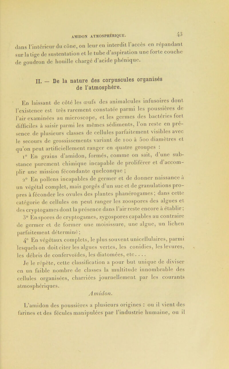 (Ians I’inlcrieiir dn cone, on lenren interdit 1 acces en r^pandanl sur la lige de sustenlation et le tube d’asplralion une forte couche de goudron de liouille charge d acide phenique. II. — De la nature des corpuscules organises de I’atmosphere. En laissant de cole les a-ufs des animalcules infusoires dont I’existence est tres rarement constatde parini les poussieres de fair examinees au microscope, et les germes des bacteries fori difficiles a saisirparmi les memes stidiments, 1 on resLc en pre- sence de plusieurs classes de cellules parlaitement visibles avec le secours de grossisseraents variant de lOO a 5oo diametres et qu’on pent artificiellement ranger en quatre groupes ; 1° En grains d’amidon, fornnis, comme on sait, d’une sub- stance purement chimique incapable de prolii(jrer et d’accom- plir une mission fecondante quelconque ; 2“ En pollens incapables de germer et de donner naissance a un v(jgetal complet, mais gorg(3S d’un sue et de granulations pro- pres a feconder les ovules des plantes phancjrogames ; dans ceLLe categorie de cellules on pent ranger les zoospores des algues el des cryptogames dont la presence dans 1 air resle encore a etabbr, 3“ En spores de cryptogames, zygospores capablcs au contraire de germer et de former une moisissiire, une algue, un lichen parlaitement dcitermine; 4° En vegetaux complets, le plus souvent unicellulaires, parmi lesquelson doitciter les algues verles, les conidies, leslevures, les diibris dc confervoides, les diatomees, etc. . .. Je le n'pete, cette classification a pour but unique de diviser on un faible nombre de classes la multitude innombrable des cellules organisfjes, cliarriees journellement par les courants atmospheriques. yi midon. L’amidon des poussieres a plusieurs origines : on il vient des I'arines et des fdcules manipulecs par findustrie luimaine, ou il