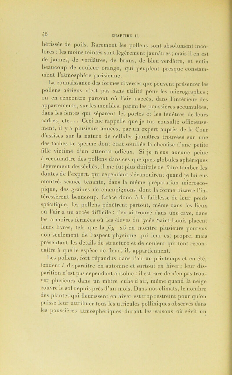 lierissec de polls. Rarement Ics pollens sonl absolumcnl inco- lores : les moins teinles sonl l^geremenl jaunalres; mais il en est de jaunes, de vcrdalres, de brans, de bleu verdatre, el enfin beaucoup de couleur orange, cpii peuplenl prcsque conslam- menl I’almospbere parisienne. La connaissance des formes diverses quepeuvenl presenlcr les pollens aeriens n esl pas sans uldile jiour les micrographes ; on en renconlre parloul ou 1 air a acces, dans binlerieur des apparlemenls, sur les meubles, parmi les poussieres accuniulees, dans les fenles qui separenl les porles el les fenelres de leurs cadres, elc. . . Ceci me rappelle que je fus consulle officieuse- menl, il y a plusieurs annees, par iin experl aupres de la Cour d’assises sur la nature de cellules jaunatres trouvees sur une des laches de sperme dont elait souillee la chemise d’une petite fille viclime d un attenlal odieux. Si je n’eus auciine peine a reconnailre des pollens dans ces quelques globules spheriques legerement desseches, il me futplus difficile de faire lorabcr les doutes de I’expert, qui cependant s’evanouirent quand je lui eus inontre, seance lenante, dans la meme preparation microsco- pique, des graines de champignons dont la forme bizarre Fin- leresserenl beaucoup. Grace done a la faiblesse de leur poids specifique, les pollens penelrent parloul, meme dans les lieux oil Fair a un acces difficile : j’en ai trouve dans une cave, dans les armoires fermees oii les eleves du lycee Saint-Louis placent leurs livres, tels que la Jig- 2.5 en montre plusieurs pourvus non seulement de Faspect physique qui leur est propre, mais presentanl les details de structure el de couleur qui font recon- naitre a quelle espece de fleurs ils apparliennenl. Les pollens, fort repandus dans Fair au printemps et en ete, lendent a disparailre en automne el surtout en liiver; leur dis- parilion n’est pas cependant absolue : il esl rare de n’en pas Irou- Ner plusieurs dans un metre cube d’air, meme quand la neige couvre le sol depuis pres d’un mois. Dans nos climats, le nombre des [ilanles qui fleurissenl en hiver esl Irop restreinl pour qu’on puisse leur atlribuer tons les utricules polliniques observes dans les poussieres atniospbiiriques duranl les saisons oil sevil un