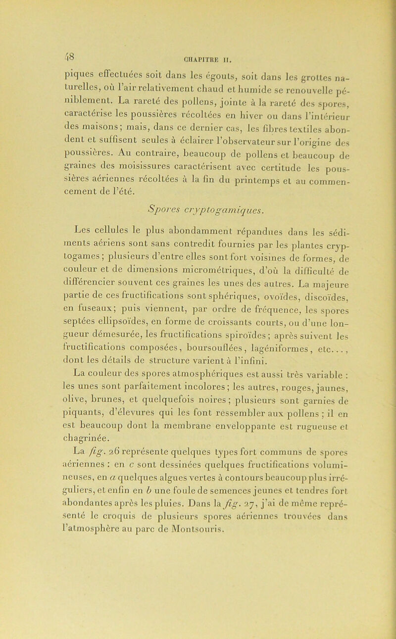 -1S piques effecLuecs soil clans les egouLs, soil dans les groUes na- lurellcs, oil 1 air relativement chaud elluiniide se rcnouvelle pe- uiblemenL. La rarel<5 des pollens, joinle a la rarcld des spores, caracterise les poussi6res recoUees en liiver ou dans I’inlerieur des maisons; mais, dans ce dernier cas, les fibres textiles abon- dent et suffisent seules a eclairer 1 observ'ateur sur forigine des poussieres. Au contraire, beaucoup de pollens et beaucoup de graines des moisissures caracterisent avec certitude les pous- sieies aeriennes recoltees a la fin du printemps et au commen- cement de I’ete. Spores cryp to gam iq u es. Les cellules le plus abondamment repandues dans les sedi- ments aeriens sont sans contredit fournies par les plantes crjp- togames; plusieurs d’entre elles sont fort voismes (le formes, de couleur et de dimensions micrometriques, d’ou la difficulte de differencier souvent ces graines les unes des autres. La majeure partie de ces fructifications sont spberiques, ovoi'des, discoYdes, en fuseaux; puis viennent, par ordre de friiquence, les spores septees ellipsoides, en forme de croissants courts, ou d’une lon- gueur demesuree, les fructifications spiroides ; apres suivent les I'ructifications composdes, boursoullees, lagenilbrmes, etc..., dont les details do structure varient a I’infinl. La couleur des spores atmospberiques est aussi tres variable : les unes sont parfaitement incolores; les autres, rouges, jaunes, olive, brunes, et quelquefois noires ; plusieurs sont garnies de piquants, d’cilevures qui les font ressembler aux pollens; il en est beaucoup dont la membrane enveloppante est rugueuse el chagrinee. La /ig. afi reprdsente quelques types fort communs de spores aeriennes : en c sont dessinees cjuekjues fructifications volumi- neuses, en a Cjuelques algues vertes a contours beaucoup plus irrd- guliers, et enfin en b une foule de semences jeunes et tendres fort abondantes aprds les pluies. Dans la Jig. 27, j’ai de meme rcpni- sente le croquls de plusieurs spores aiirienncs trouvdes dans I’atmosphere au pare de Montsouris.
